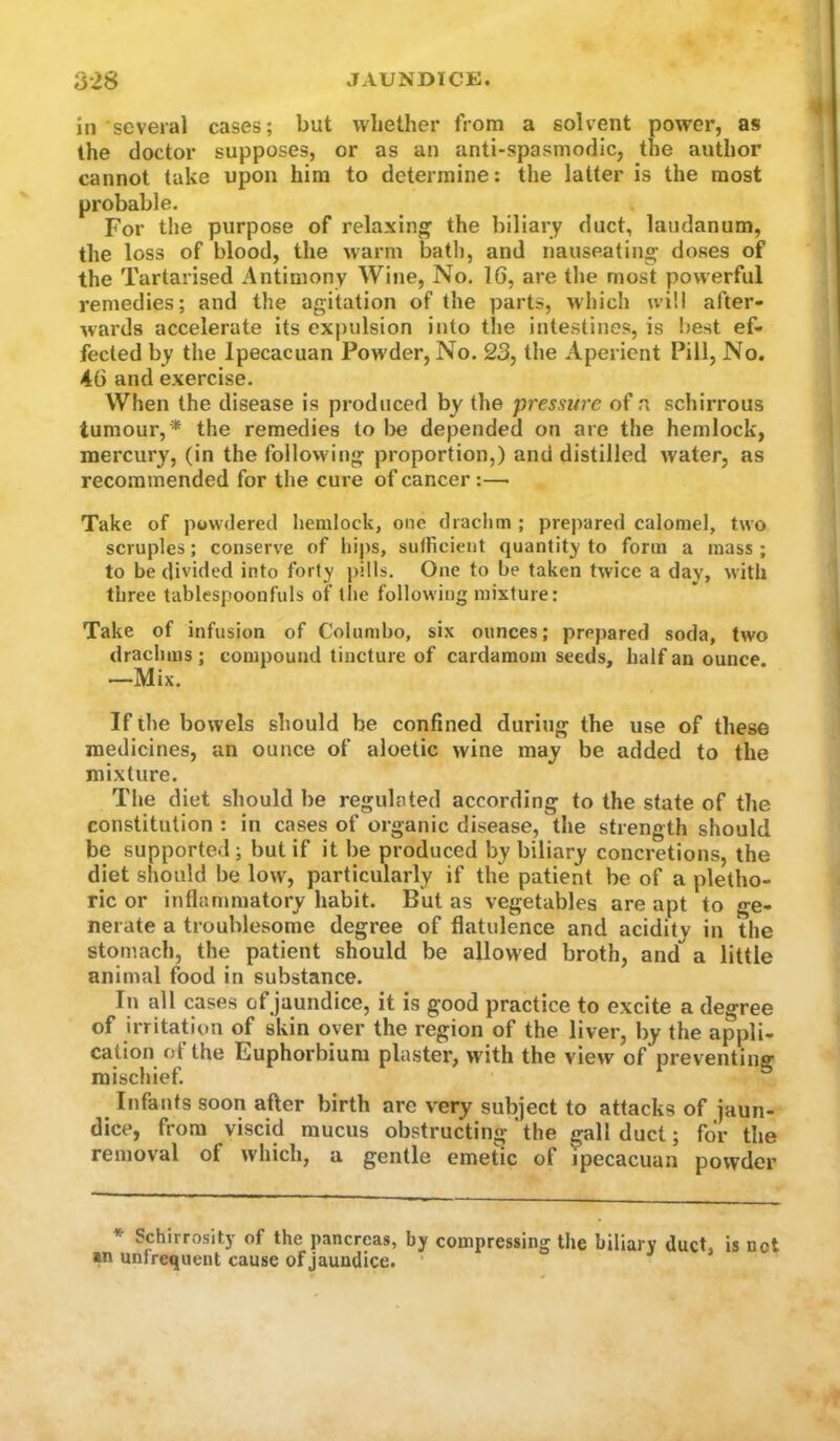 in several cases; but whether from a solvent power, as the doctor supposes, or as an anti-spasmodic, the author cannot take upon him to determine: the latter is the most probable. For the purpose of relaxing the biliary duct, laudanum, the loss of blood, the warm bath, and nauseating doses of the Tartarised Antimony Wine, No. 16, are the most powerful remedies; and the agitation of the parts, which will after- wards accelerate its expulsion into the intestines, is best ef- fected by the Ipecacuan Powder, No. 23, tiie Aperient Pill, No. 46 and exercise. When the disease is produced by the 'pressure of a schirrous tumour,* * the remedies to be depended on are the hemlock, mercury, (in the following proportion,) and distilled water, as recommended for the cure of cancer:— Take of powdered hemlock, one drachm ; prepared calomel, two scruples; conserve of hips, sufficient quantity to form a mass ; to be divided into forty pills. One to be taken twice a day, with three tablespoonfuls of tlie following mixture: Take of infusion of Colombo, six ounces; prej)ared soda, two drachms ; compound tincture of cardamom seeds, half an ounce. —Mix. If the bowels should be confined during the use of these medicines, an ounce of aloetic wine may be added to the mixture. The diet should be regulated according to the state of the constitution : in cases of organic disease, the strength should be supported ; but if it be produced by biliary concretions, the diet should be low, particularly if the patient be of a pletho- ric or inflanmiatory habit. But as vegetables are apt to ge- nerate a troublesome degree of flatulence and acidity in the stomach, the patient should be allowed broth, and a little animal food in substance. In all cases ofjaundice, it is good practice to excite a degree of irritation of skin over the region of the liver, by the appli- cation of the Euphorbium plaster, wdth the view of preventing mischief. Infants soon after birth are very subject to attacks of jaun- dice, from viscid mucus obstructing'the gall duct; for the removal of which, a gentle emetic of ipecacuan powder * Schirrosity of the pancreas, by compressing the biliary duct, is not *n unfrequent cause ofjaundice.