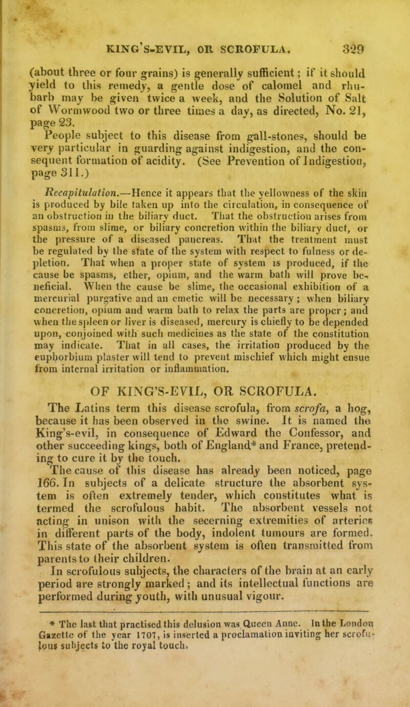 3*29 king’s-evil, or scrofula. (about three or four grains) is generally sufficient; if it should yield to this remedy, a gentle dose of calomel and rhu- barb may be given twice a week, and the Solution of Salt of Wormwood two or three times a day, as directed. No. 21, page 23. People subject to this disease from gall-stones, should be very particular in guarding against indigestion, and the con- sequent formation of acidity. (See Prevention of Indigestion, page 311.) Recapitulation.—Hence it appears that the yellowness of the skin is produced by bile taken up into the circulation, in consequence of an obstruction in the biliary duct. That the obstruction arises from spasms, from slime, or biliary concretion within the biliary duct, or the pressure of a diseased pancreas. That the treatment must be regulated by the state of the system with respect to fulness or de- pletion. That when a proper state of system is produced, if the cause be spasms, ether, opium, and the warm bath will prove be- neficial. When the cause be slime, the occasional exhibition of a mercurial purgative and an emetic will be necessary ; when biliary concretion, opium and warm bath to relax the parts are proper; and when the spleen or liver is diseased, mercury is chiefly to be depended upon, conjoined with such medicines as the state of the constitution may indicate. That in all cases, the irritation produced by the euphorbium plaster will tend to prevent mischief w'hicli might ensue from internal irritation or inflammation. OF KING’S-EVIL, OR SCROFULA. The Latins term this disease scrofula, from scrofa, a hog, because it has been observed in the swine. It is named the King’s-evil, in consequence of Edward the Confessor, and other succeeding kings, both of England* and France, pretend- ing to cure it by the touch. The cause of this disease has already been noticed, page 166. In subjects of a delicate structure the absorbent sys- tem is often extremely tender, which constitutes what is termed the scrofulous habit. The absorbent vessels not acting in unison with the secerning extremities of arteries in ditferent parts of the body, indolent tumours are formed. This state of the absorbent system is often transmitted from parents to their children. In scrofulous subjects, the characters of the brain at an early period are strongly marked ; and its intellectual functions are performed during youth, with unusual vigour. * The last that practised this delusion was Queen Anne. In the London Gazette of the year 1701, is inserted a proclamation inviting her scrofu- lous subjects to the royal touch.