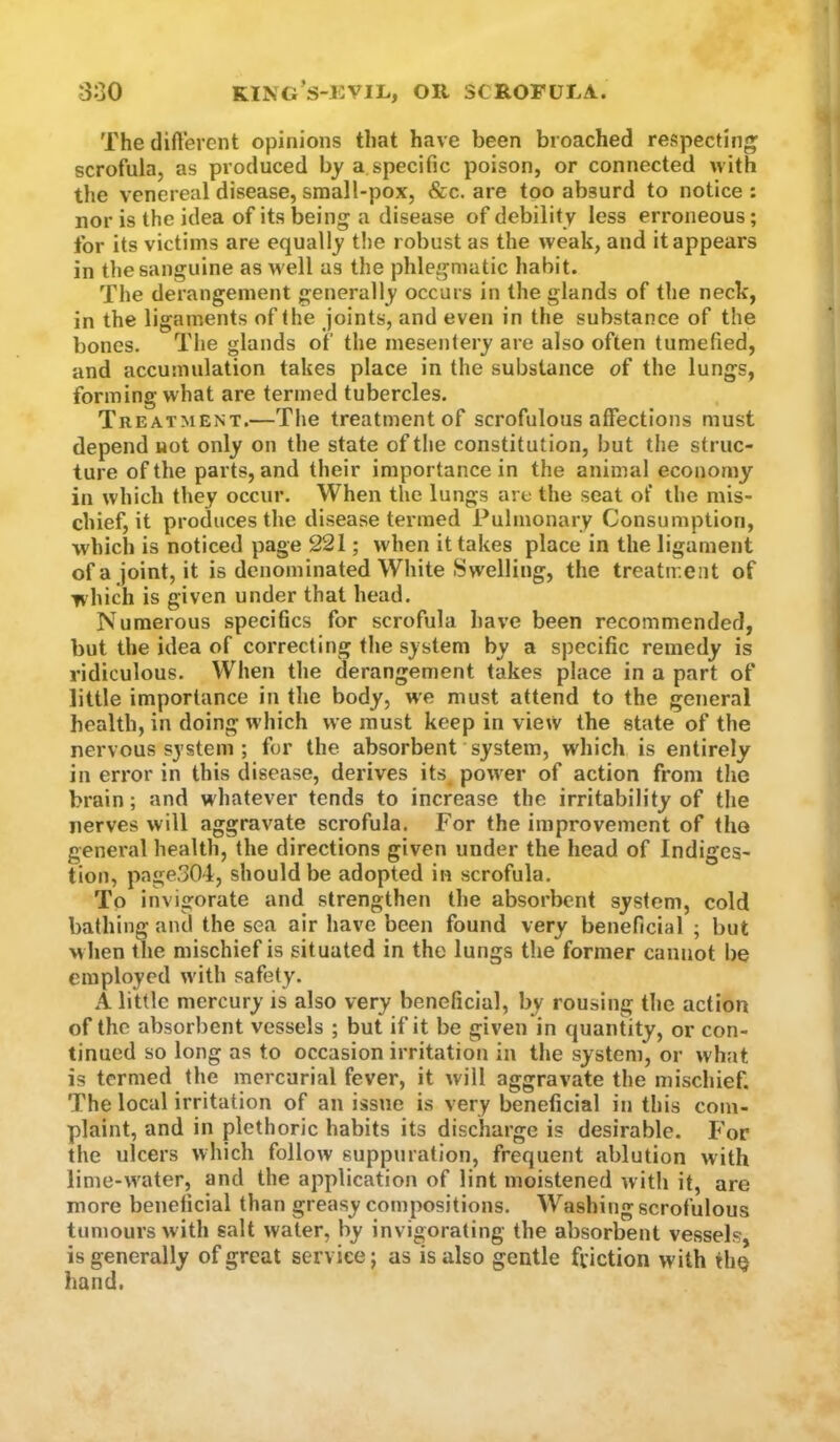 The difterent opinions that have been broached respecting; scrofula, as produced by a specific poison, or connected with the venereal disease, small-pox, &c. are too absurd to notice : nor is the idea of its being a disease of debility less erroneous; for its victims are equally t!)e robust as the weak, and it appears in the sanguine as W'ell as the phlegmatic habit. The derangement generally occurs in the glands of the neck, in the ligaments of the joints, and even in the substance of the bones. The glands of the mesentery are also often tumefied, and accumulation takes place in the substance of the lungs, forming what are termed tubercles. Treatment.—The treatment of scrofulous affections must depend not only on the state of the constitution, but the struc- ture of the parts, and their importance in the animal economy in which they occur. When the lungs are the seat of the mis- chief, it produces the disease termed Pulmonary Consumption, which is noticed page 221; when it takes place in the ligament ofa joint, it is denominated White Swelling, the treatment of which is given under that head. Numerous specifics for scrofula have been recommended, but the idea of correcting the system by a specific remedy is ridiculous. When the derangement takes place in a part of little importance in the body, we must attend to the general health, in doing which we must keep in view the state of the nervous system ; for the absorbent system, which is entirely in error in this disease, derives its, power of action from the brain; and whatever tends to increase the irritability of the nerves will aggravate scrofula. For the improvement of the general health, the directions given under the head of Indiges- tion, page301, should be adopted in scrofula. To invigorate and strengthen the absorbent system, cold bathing and the sea air have been found very beneficial ; but when the mischief is situated in the lungs the former cannot be employed with safety. A little mercury is also very beneficial, by rousing the action of the absorbent vessels ; but if it be given in quantity, or con- tinued so long as to occasion irritation in the system, or what is termed the mercurial fever, it will aggravate the mischief. The local irritation of an issue is very beneficial in this com- plaint, and in plethoric habits its discharge is desirable. For the ulcers which follow suppuration, frequent ablution with lime-w'ater, and the application of lint moistened with it, are more beneficial than greasy compositions. Washing scrofulous tumours with salt water, by invigorating the absorbent vessels, is generally of great service; as is also gentle friction with ihq hand.