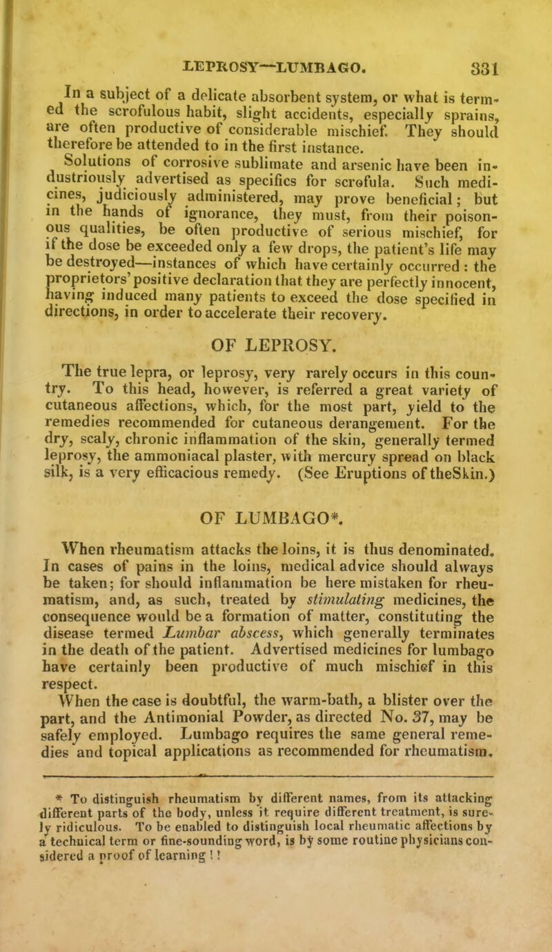 In a subject of a delicate absorbent systenij or what is term- ed the scrofulous habit, slight accidents, especially sprains, are often productive of considerable mischief. They should therefore be attended to in the first instance. Solutions of corrosive sublimate and arsenic have been in- dustriously advertised as specifics for scrofula. Such medi- cines, judiciously administered, may prove beneficial; but in the hands of ignorance, they must, from their poison- ous qualities, be often productive of serious mischief, for if the dose be exceeded only a few drops, the patient’s life may be destroyed—instances of which have certainly occurred : the proprietors’positive declaration that they are perfectly innocent, having induced many patients to exceed the dose specified in directions, in order to accelerate their recovery. OF LEPROSY. The true lepra, or leprosy, very rarely occurs in this coun- try. To this head, however, is referred a great variety of cutaneous affections, which, for the most part, yield to the remedies recommended for cutaneous derangement. For the dry, scaly, chronic inflammation of the skin, generally termed leprosy, the ammoniacal plaster, with mercury spread on black silk, is a very efficacious remedy. (See Eruptions of theSkin.) OF LUMBAGO* When rheumatism attacks the loins, it is thus denominated. In cases of pains in the loins, medical advice should always be taken; for should inflammation be here mistaken for rheu- matism, and, as such, treated by stimulating medicines, the consequence would be a formation of matter, constituting the disease termed Lumbar abscess, which generally terminates in the death of the patient. Advertised medicines for lumbago have certainly been productive of much mischief in this respect. When the case is doubtful, the warm-bath, a blister over the part, and the Antimonial Powder, as directed No. 37, may be safely employed. Lumbago requires the same general reme- dies and topical applications as recommended for rheumatism. * To distinguish rheumatism by different names, from its attacking different parts of the body, unless it require different treatment, is sure- ly ridiculous. To be enabled to distinguish local rheumatic affections by a’technical term or fine-sounding word, is by some routine physicians con- sidered a proof of learning !!
