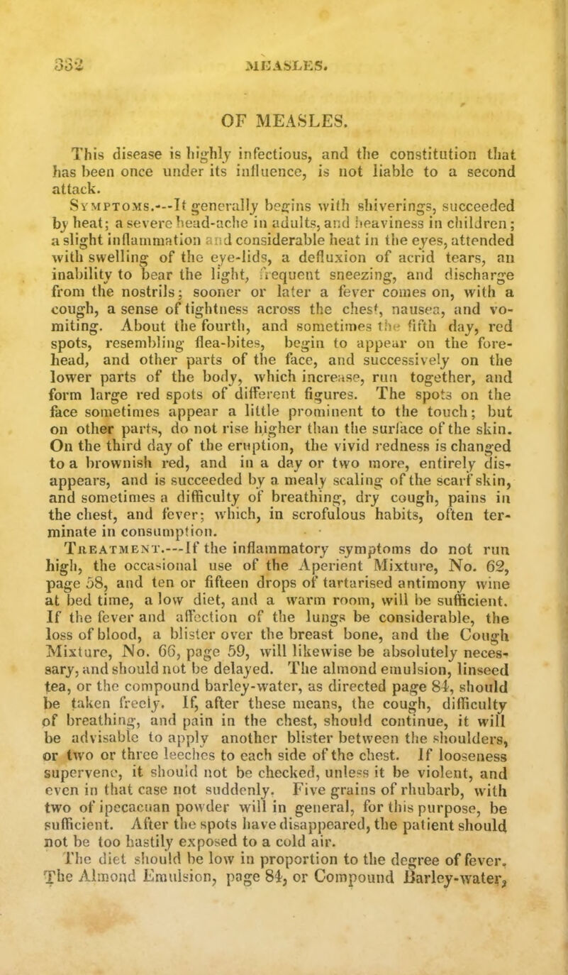 OF MEASLES. This disease is highly infectious, and the constitution that has been once under its iniluence, is not liable to a second attack. Symptoms.-—It generally begins with shiverings, succeeded bj' heat; a severe head-ache in adults, and iteaviness in children; a slight inflammation and considerable heat in the eyes, attended with swelling of the eye-lids, a defluxion of acrid tears, an inability to bear the light, frequent sneezing, and discharge from the nostrils; sooner or later a fever comes on, with a cough, a sense of tightness across the chesh nausea, and vo- miting. About the fourth, and sometimes the fifth day, red spots, resemlfling flea-bites, begin to appear on the fore- head, and other parts of the face, and successively on the lower parts of the body, which increase, run together, and form large red spots of different figures. The spots on the face sometimes appear a little prominent to the touch; but on other parts, do not rise higher than the surface of the skin. On the third day of the eruption, the vivid redness is changed to a brownish red, and in a day or two more, entirely dis- appears, and is succeeded by a mealy scaling of the scarf skin, and sometimes a difficulty of breathing, dry cough, pains in the chest, and fever; which, in scrofulous habits, often ter- minate in consumption. TaEATMENT.-—If the inflammatory symptoms do not run high, the occasional use of the Aperient Mixture, No. 62, page 58, and ten or fifteen drops of tartarised antimony u'ine at bed time, a low diet, and a w^arm room, will be sufficient. If the fever and alfection of the lungs be considerable, the loss of blood, a blister over the breast bone, and the Cough Mixture, No. 66, page 59, will likewise be absolutely neces- sary, and should not be delayed. The almond emulsion, linseed tea, or the compound barley-water, as directed page 81', should be taken freely. If, after these means, the cough, difficulty of breathing, and pain in the chest, should continue, it will be advisable to apply another blister between the shoulders, or tw o or three leeches to each side of the chest. If looseness supervene, it should not be checked, unless it be violent, and even in that case not suddenly, Five grains of rhubarb, wdth two of ipecacuan powder will in general, for this purpose, be sufficient. After the spots have disappeared, the patient should not be too hastily exposed to a cold air. The diet should be low in proportion to the degree of fever. The Almond Emulsion, page 84^, or Compound iiarley-water,