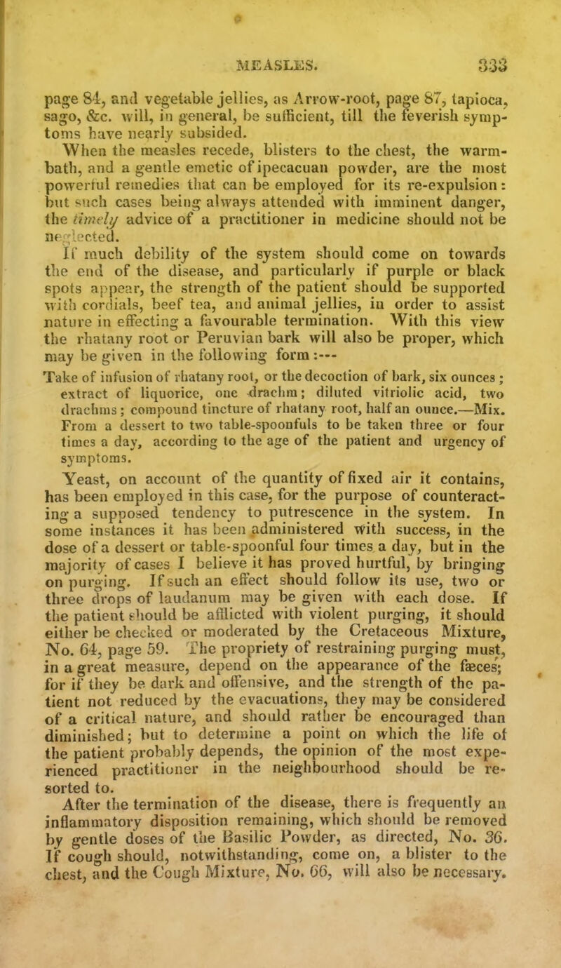 MEASLES. 3.~» k) oo page 84, and vegetable jellies, as Arrow-root, page 87, tapioca, sago, &c. will, in general, be sufficient, till the feverish symp- toms have nearly subsided. When the measles recede, blisters to the chest, the warm- bath, and a gentle emetic of ipecacuan powder, are the most powertul remedies that can be employed for its re-expulsion: but such cases being always attended with imminent danger, the timely advice of a practitioner in medicine should not be neglected. if much debility of the system should come on towards the end of the disease, and particularly if purple or black spots aj'pear, the strength of the patient should be supported with cordials, beef tea, and animal jellies, in order to assist nature in effecting a favourable termination. With this view the rhatany root or Peruvian bark will also be proper, which may be given in the following form - Take of infusion of rhatany root, or the decoction of bark, six ounces ; extract of liquorice, one drachra; diluted vitriolic acid, two drachms; compound tincture of rhatany root, half an ounce.—Mix. From a dessert to two table-spoonfuls to be taken three or four times a day, according to the age of the patient and urgency of symptoms. Yeast, on account of the quantity of fixed air it contains, has been employed in this case, for the purpose of counteract- ing a supposed tendency to putrescence in the system. In some instances it has been administered with success, in the dose of a dessert or table-spoonful four times a day, but in the majority of cases I believe it has proved hurtful, by bringing on purg ing. If such an effect should follow its use, two or three drops of laudanum may be given with each dose. If the patient should be afflicted with violent purging, it should either be checked or moderated by the Cretaceous Mixture, No. 64, page 59. The propriety of restraining purging must, in a great measure, depend on the appearance of the faeces; for if they be dark and offensive, and the strength of the pa- tient not reduced by the evacuations, they may be considered of a critical nature, and should rather be encouraged than diminished; but to determine a point on which the life of the patient probably depends, the opinion of the most expe- rienced practitioner in the neighbourhood should be re- sorted to. After the termination of the disease, there is frequently an inflammatory disposition remaining, which should be removed by gentle doses of the Basilic Powder, as directed, No. 36. If cough should, notwithstanding, come on, a blister to the chest, and the Cough Mixture, No. 66, will also be necessary.