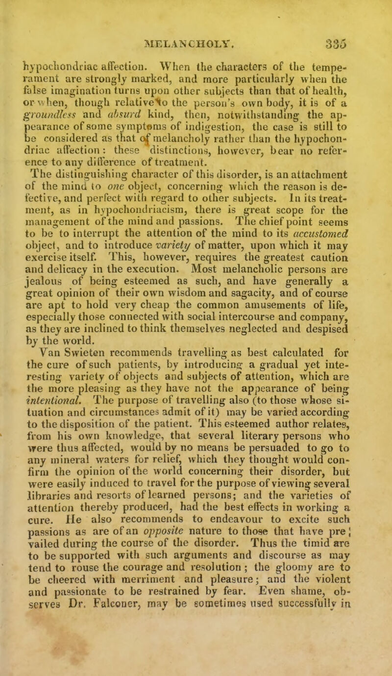 hypocliondrlac aflection. Whon the characters of the tempe- rament are strongly marked, and more particularly when the false imagination turns upon other subjects than that of health, or when, though relative^o the person’s own bod^', it is of a }^rouncUcss and absurd kind, then, notwithstanding the ap- pearance of some symptoms of indigestion, the case is still to be considered as that melancholy rather than the hypochon- driac affection: these distinctions, however, bear no refer- ence to any difference of treatment. Tfie distinguishing character of this disorder, is an attachment of the mind to otie object, concerning which the reason is de- fective, and perfect with regard to other subjects. In its treat- ment, as in hypochondriacism, there is great scope for the management of the mind and passions. The chief point seems to be to interrupt the attention of the mind to its accustomed object, and to introduce variety of matter, upon which it may exercise itself. This, however, requires the greatest caution and delicacy in the execution. Most melancholic persons are jealous of being esteemed as such, and have generally a great opinion of their own wisdom and sagacity, and of course are apt to hold very cheap the common amusements of life, especially those connected with social intercourse and company, as they are inclined to think themselves neglected and despised by the world. Van Swieten recommends travelling as best calculated for the cure of such patients, by introducing a gradual yet inte- resting variety of objects and subjects of attention, which are the more pleasing as they have not the appearance of being inlentio7ial. The purpose of travelling also (to those whose si- tuation and circumstances admit of it) may be varied according to the disposition of the patient. This esteemed author relates, from his own knowledge, that several literary persons who were thus alfected, would by no means be persuaded to go to any mineral waters for relief, which they thought \vould con- firm the opinion of the world concerning their disorder, but were easily induced to travel for the purpose of viewing several .libraries and resorts of learned persons; and the varieties of attention thereby produced, had the best effects in working a cure. He also recommends to endeavour to excite such passions as are of an opposite nature to those that have pre \ vailed during the course of the disorder. Thus the timid arc to be supported with such arguments and discourse as may tend to rouse the courage and resolution ; the gloomy are to be cheered with merriment and pleasure; and the violent and passionate to be restrained by fear. Even shame, ob- serves Dr. Falconer, may be sometimes used successfully in