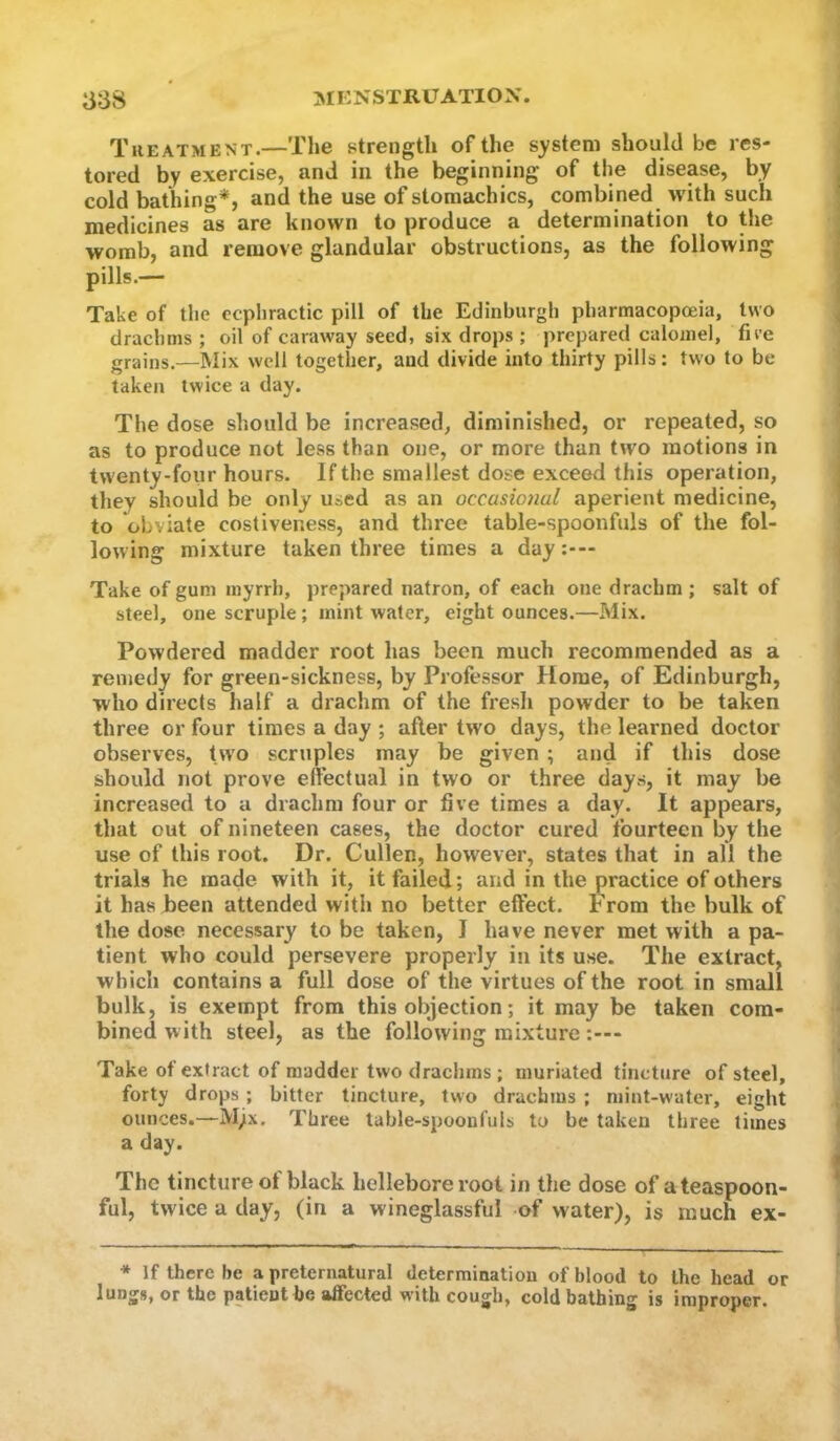 Treatment.—The strength of the s^'stem should be res- tored by exercise, and in the beginning of the disease, by cold bathing*, and the use of stomachics, combined with such medicines as are known to produce a determination to the womb, and remove glandular obstructions, as the following pills.— Take of the ecphractic pill of the Edinburgh pharmacopoeia, two drachms ; oil of caraway seed, six drojrs ; prepared calomel, fire grains.—Mix well together, and divide into thirty pills: two to be taken twice a day. The dose should be increased, diminished, or repeated, so as to produce not less than one, or more than two motions in twenty-four hours. If the smallest dose exceed this operation, they should be only used as an occasional aperient medicine, to obviate costiveness, and three table-spoonfuls of the fol- lowing mixture taken three times a day Take of gum myrrh, prepared natron, of each one drachm ; salt of steel, one scruple; mint water, eight ounces.—Mix. Powdered madder root has been much recommended as a remedy for green-sickness, by Professor Home, of Edinburgh, who directs half a drachm of the fresh powder to be taken three or four times a day ; after two days, the learned doctor observes, t\vo scruples may be given ; and if this dose should not prove eftectual in two or three days, it may be increased to a drachm four or five times a day. It appears, that out of nineteen cases, the doctor cured fourteen by the use of this root. Dr. Cullen, however, states that in all the trials he made with it, it failed; and in the practice of others it has been attended with no better effect. From the bulk of the dose necessary to be taken, I have never met with a pa- tient who could persevere properly in its use. The extract, which contains a full dose of the virtues of the root in small bulk, is exempt from this objection; it may be taken com- bined with steel, as the following mixture Take of extract of madder two drachms ; muriated tincture of steel, forty drops ; hitter tincture, two drachms ; mint-water, eight ounces.—Mjx. Three table-spoonfuls to be taken three times a day. The tincture ot black hellebore root in the dose of a teaspoon- ful, twice a day, (in a wineglassful of water), is much ex- * If there be a preternatural determination of blood to the head or lungs, or the patient be affected with cough, cold bathing is improper.