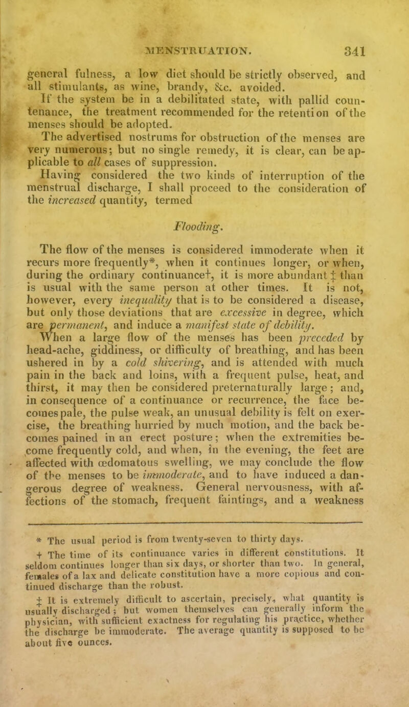 general fulness, a low diet should be strictly observed, and all stimulants, as wine, brandy, &c. avoided. If the system be in a debilitated state, with pallid coun- tenance, the treatment recommended for the retention of the menses should be adopted. The advertised nostrums for obstruction of the menses are very numerous; but no single remedy, it is clear, can be ap- plicable to all cases of suppression. Having considered the two kinds of interruption of the menstrual discharge, I shall proceed to the consideration of the increased quantity, termed Flooding. The flow of the menses is considered immoderate when it recurs more frequently*, when it continues longer, or when, during the ordinary continuancef, it is more abundant ± than is usual with the same person at other times. It is not, however, every inequality/ that is to be considered a disease, but only those deviations that are excessive in degree, which are 'permanent^ and induce a manifest state of debility. When a large flow of the menses has been preceded by head-ache, giddiness, or difficulty of breathing, and has been ushered in by a cold shivering^ and is attended with much pain in the back and loins, Avith a frequent pulse, heat, and thirst, it may then be considered preternaturally large; and, in consequence of a continuance or recurrence, the face be- comes pale, the pulse weak, an unusual debility is felt on exer- cise, the breathing hurried by much motion, and the back be- comes pained in an erect posture; when the extremities be- ^corne frequently cold, and when, in the evening, the feet are affected with mdomatous swelling, we may conclude the flow of the menses to be immoderate^ and to have induced a dan- gerous degree of Aveakness. General nervousness, Avith af- fections of the stomach, frequent fiiintings, and a Aveakness * The usual period is from twenty-seven to thirty days. + The time of its continuance varies in different constitutions. It seldom continues longer than six days, or shorter than two. In general, females of a lax and delicate constitution have a more copious and con- tinued discharge than the robust. + It is extremely difficult to ascertain, precisely, what quantity is usually discharged; hut women themselves can generally inform the physician, with sufficient exactness for regulating his pra^ctice, whether the discharge be immoderate. The average quantity is supposed to be about five ounces.