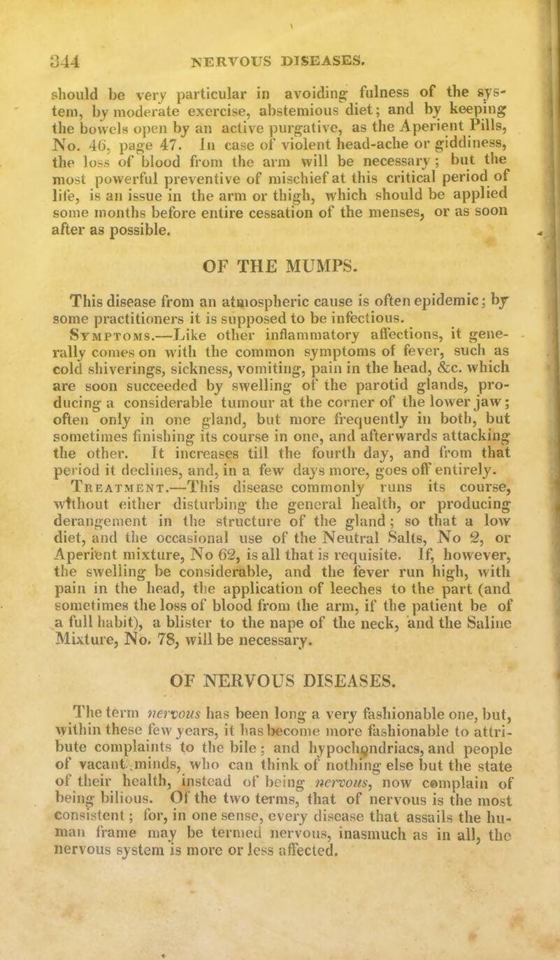 should be very particular in avoiding fulness of the sys- tem, by moderate exercise, abstemious diet; and by keeping the bowels open by an active purgative, as the Aperient Pills, No, 46, page 47. In case of violent head-ache or giddiness, the loss of blood from the arm will be necessary; but the most powerful preventive of mischief at this critical period^ of life, is an issue in the arm or thigh, w'hich should be applied some months before entire cessation of the menses, or as soon after as possible. OF THE MUMPS. This disease from an atmospheric cause is often epidemic; by some practitioners it is supposed to be infectious. Symptoms.—Like other inflammatory affections, it gene- - rally comes on with the common symptoms of fever, such as cold shiverings, sickness, vomiting, pain in the head, &c. which are soon succeeded by swelling of the parotid glands, pro- ducing a considerable tumour at the corner of the lower jaw; often only in one gland, but more frequently in both, but sometimes finishing its course in one, and afterwards attacking the other. It increases till the fourth day, and from that period it declines, and, in a few days more, goes off entirely. Treatment.—This disease commonly runs its course, without either disturbing the general health, or producing derangement in the structure of the gland; so that a low diet, and the occasional use of the Neutral Salts, No 2, or Aperient mixture. No 62, is all that is lequisite. If, however, the swelling be considerable, and the fever run high, with pain in the head, the application of leeches to the part (and sometimes the loss of blood from the arm, if the patient be of a full habit), a blister to the nape of the neck, and the Saline Mixture, No. 78, will be necessary. OF NERVOUS DISEASES. The term nervous has been long a very fashionable one, but, within these few years, it hasl>ecome more fashionable to attri- bute complaints to the bile; and hypochondriacs, and people of vacant .minds, who can think of nothing else but the state of their health, instead of being nenous, now complain of being bilious. Of the two terms, that of nervous is the most consistent; for, in one sense, every disease that assails the hu- man frame may be termed nervous, inasmuch as in all, the nervous system is more or less affected.