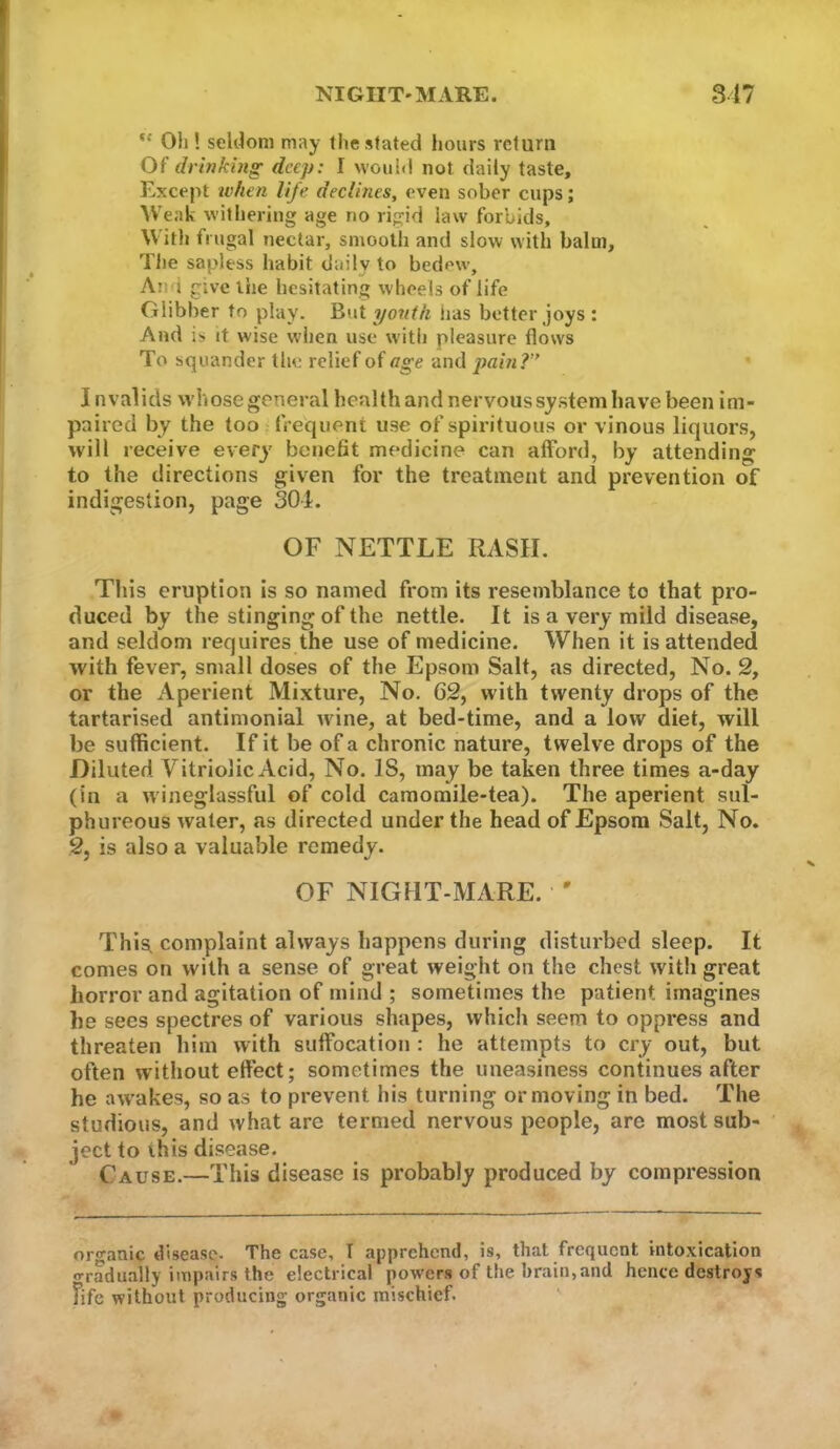 NIGHT'MARE. 847 “ Oil! seldom may the stated hours return Of drinki}ig' deep: I wouhl not daily taste, Except when life declines, even sober cups; Weak withering age no rigid law forbids, W ith frugal nectar, smooth and slow with balm. The sapless habit daily to bedew, An i give the hesitating wheels of life Glibber to play. But youih has better joys : And is it wise when use with pleasure flows To squander the relief of age and pain?” Invalids whose general health and nervous system have been im- paired by the too frequent use of spirituous or vinous liquors, will receive every benefit medicine can afford, by attending to the directions given for the treatment and prevention of indigestion, page SOL OF NETTLE RASH. This eruption is so named from its resemblance to that pro- duced by the stinging of the nettle. It is a very mild disease, and seldom requires the use of medicine. When it is attended with fever, small doses of the Epsom Salt, as directed. No. 2, or the Aperient Mixture, No. 62, with twenty drops of the tartarised antimonial w ine, at bed-time, and a low diet, will be sufficient. If it be of a chronic nature, twelve drops of the Diluted Vitriolic Acid, No. IS, may be taken three times a-day (in a wineglassful of cold camoraile-tea). The aperient sul- phureous water, as directed under the head of Epsom Salt, No. 2, is also a valuable remedy. OF NIGHT-MARE. ' This^ complaint always happens during disturbed sleep. It comes on with a sense of great weight on the chest with great horror and agitation of mind ; sometimes the patient imagines he sees spectres of various shapes, which seem to oppress and threaten him with suffocation : he attempts to cry out, but often without effect; sometimes the uneasiness continues after he aw’akes, so as to prevent his turning or moving in bed. The studious, and what are termed nervous people, are most sub- ' ject to this disease. Cause.—This disease is probably produced by compression organic disease- The case, T apprehend, is, that frequent intoxication o’radually impairs the electrical powers of the brain,and hence destroys Fife without producing organic mischief. '