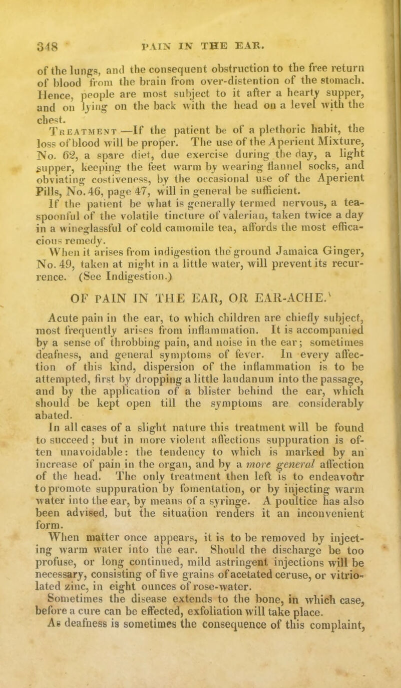 of the limps, ami the consequent obstruction to the free return of blood from the brain from over-distention of the stomach. fJence, people are most subject to it after a hearty supper, and on lying on the back with the head on a level with the chest. ... Treatment —If the patient be of a plethoric habit, the loss of blood will be proper. Tlie use of the Aperient Mixture, No. 6^, a spare diet, due exercise during the day, a light «jupper, keeping the feet warm by wearing hannel socks, and obviating costiveness, by the occasional use ot the Aperient Pills, No. 46, page 47, M ill in general be sufficient. If the patient be what is generally termed nervous, a tea- spoonful of the volatile tincture of valerian, taken twice a day in a M'ineglassful of cold camomile tea, affords the most effica- cious remedy. When it arises from indigestion the’ground Jamaica Ginger, No. 49, taken at night in a little water, wdll prevent its recur- rence. (See Indigestion.) OF tain in the ear, or ear-ache.' Acute pain in the ear, to which children are chiefly subject, most frequently arises from inflammation. It is accompanied by a sense of throbbing pain, and noise in the ear; sometimes deafness, and general symptoms of fever. In every affec- tion of this kind, dispersion of the inflammation is to be attempted, first by dropping a little laudanum into the passage, and by the application olT a blister behind the ear, which should be kept open till the symptoms are considerably abated. In all cases of a slight nature this treatment will be found to succeed ; but in more violent affections suppuration is of- ten unavoidable: the tendency to which is marked by an increase of pain in the organ, and by a more general affection of the head. The only treatment then left is to endeavour to promote suppuration by fomentation, or by injecting warm water into the ear, by means of a syringe. A poultice has also been advised, but the situation renders it an inconvenient form. When matter once appears, it is to be removed by inject- ing warm ivater into the ear. Should the discharge be too profuse, or long continued, mild astringent injections will be necessary, consisting of five grains of acetated ceruse, or vitrio- lated zinc, in eight ounces of rose-water. Sometimes the disease extends to the bone, in which case, before a cure can be effected, exfoliation will take place. As deafness is sometimes the consequence of this complaint,