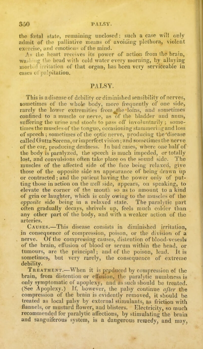 the foetal state, remaining unclosed; such a case will onl}' admit of the palliative means of avoiding plethora, violent exercise, and emotion« of the mind. Aa the heart receives its power of action from ihe brain, wasi'uig the head with cold w'ater every morning, by allaying morb.d irritation of that organ, has been very serviceable in cases of palpitation. PALSY. This is a disease of debility or diminished sensibility of nerves, sometimes of the whole body, more frequently of one side, rarely the lower extremities from^he‘loins, and sometimes confined to a muscle or nerve, as of the bladder and anus, sufl'ering the urine and stools to pass olf involuntarily ; some- times the muscles of the tongue, occasioning stammering and loss of speech ; sometimes of the optic nerve, producing the'disease called Gutta Serena,or imperfect vision; and sometimes the nerve of the ear, producing deafness. I n bad cases, where one half of the body is paralyzed, the speech is much impeded, or totally lost, and convulsions often take place on the sound side. The muscles of the affected side of the face being relaxed, give those of the opposite side an appearance of being drawn up or contracted ; and the patient having the power only of put- ting those in action on the zccU side, appears, on speaking, to elevate the corner of the mouth so as to amount to a kind of grin or laughter, which is only owing to the muscles of the opposite side being in a relaxed state. The paralytic part often gradually decays, shrivels up, feels much colder than any other part of the body, and with a weaker action of the arteries. Causes.—This disease consists in diminished irritation, in consequence of compression, poison, or the division of a , nerve. Of the compressing causes, distention of blood-vesesls of the brain, effusion of blood or serum within the head, or tumours, are the principal; and of the poison, lead. It is sometimes, but very rarely, the consequence of extreme debility. Treatment.—When it is prpduced by compression of the brain, from distention or efiusion, the paralytic numbness is only symptomatic of apoplexy, and as such should be treated. (See Apoplexy.) If, however, the palsy continue after the compression of the brain is evidently removed, it should be treated as local palsy by external stimulants, as friction with flannels, or mustard flower, and blisters. Electricity, so much recommended for paralytic affections, by stimulating the brain and sanguiferous system, is a dangerous remedy, and may,