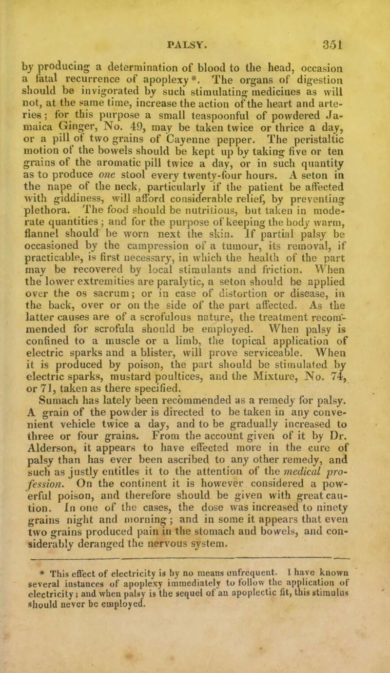 by producing a determination of blood to the head, occasion a fatal recurrence of apoplexy*. The organs of digestion should be invigorated by such stimulating medicines as will not, at the same time, increase the action of the heart and arte- ries ; for this purpose a small teaspoonful of powdered Ja- maica Ginger, No. 49, may be taken twice or thrice a day, or a pill of two grains of Cayenne pepper. The peristaltic motion ot the bowels should be kept up by taking five or ten grains of the aromatic pill twice a day, or in such quantity as to produce one stool every twenty-four hours. A seton in the nape of the neck, particularly if the patient be affected with giddiness, will afford considerable relief, by preventing plethora. The food should be nutritious, but taken in mode- rate quantities ; and for the purpose of keeping the body warm, flannel should be worn next the skin. If partial palsy be occasioned by the campression of a tumour, its removal, if practicable, is first necessary, in which the health of the part may be recovered by local stimulants and friction. When the lower extremities are paralytic, a seton should be applied over the os sacrum; or in case of distortion or disease, in the back, over or on the side of the part affected. As the latter causes are of a scrofulous nature, the treatment recom- mended for scrofula should be employed. When palsy is confined to a muscle or a limb, the topical application of electric sparks and a blister, will prove serviceable. When it is produced by poison, the part should be stimulated by electric sparks, mustard poultices, and the Mixture, No. 74, or 71, taken as there specified. Sumach has lately been recommended as a remedy for palsy. A grain of the powder is directed to be taken in any conve- nient vehicle twice a day, and to be gradually increased to three or four grains. From the account given of it by Dr. Alderson, it appears to have effected more in the cure of palsy than has ever been ascribed to any other remedy, and such as justly entitles it to the attention of the medical i)ro~ fession. On the continent it is however considered a pow- erful poison, and therefore should be given with great cau- tion. In one of the cases, the dose was increased to ninety grains night and morning; and in some it appears that even two grains produced pain in the stomach and bowels, and con- siderably deranged the nervous system. * This effect of electricity is by no means imfrequent. I have known several instances of apoplexy immediately to follow the application of electricity; and when palsy is the sequel of an apoplectic fit, this stimulus should never be employed.