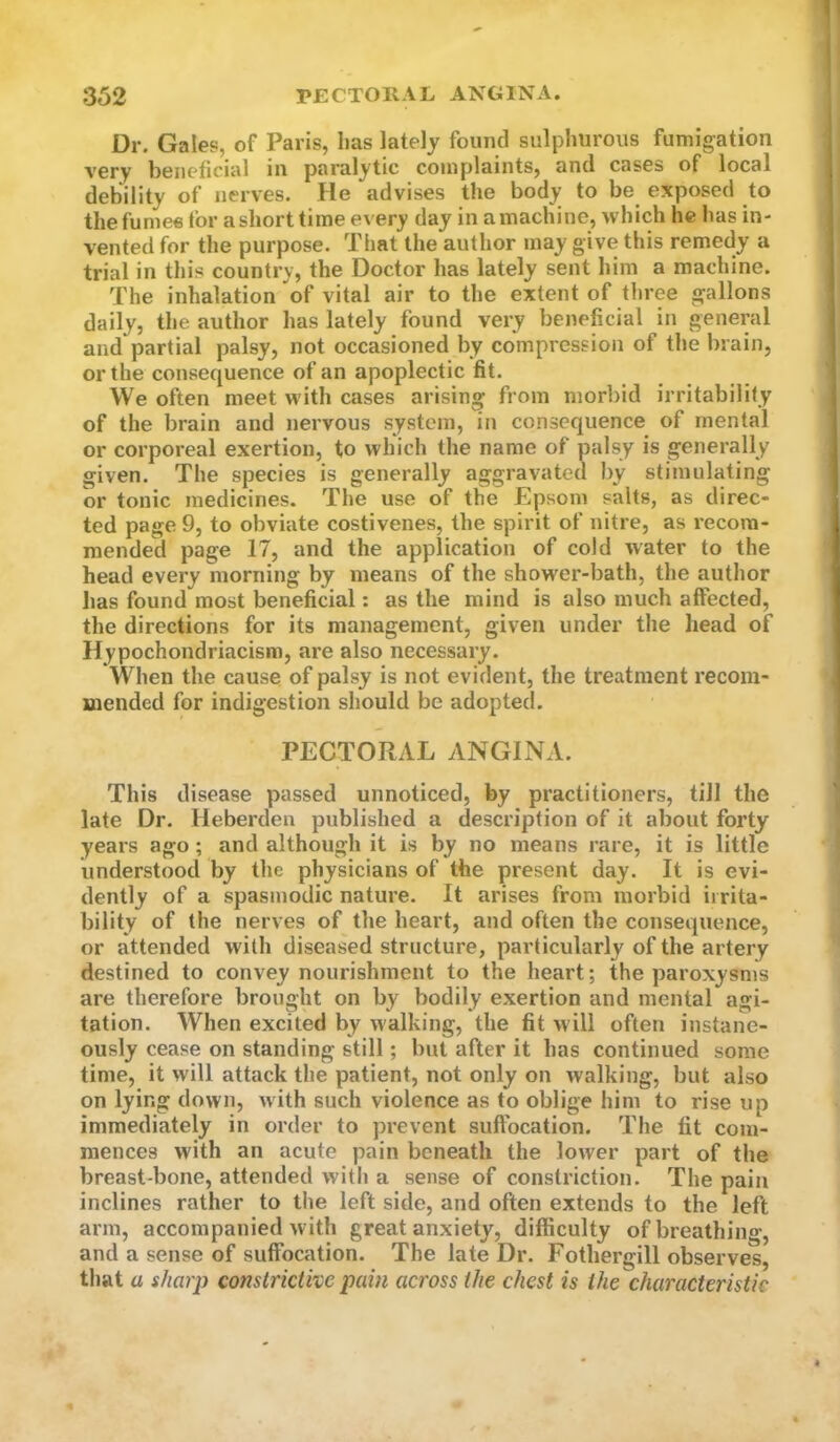 Dr. Gales, of Paris, lias lately found sulphurous fumigation very beneficial in paralytic complaints, and cases of local debility of nerves. He advises the body to be exposed to the fumes for a short time every day in a machine, which he has in- vented for the purpose. That the author may give this remedy a trial in this country, the Doctor has lately sent him a machine. The inhalation of vital air to the extent of three gallons daily, the author has lately found very beneficial in general and partial palsy, not occasioned by compression of the brain, or the consequence of an apoplectic fit. We often meet with cases arising from morbid irritabilify of the brain and nervous system, in consequence of mental or corporeal exertion, to which the name of palsy is generally given. The species is generally aggravated by stimulating or tonic medicines. The use of the Epsom salts, as direc- ted page 9, to obviate costivenes, the spirit of nitre, as recom- mended page 17, and the application of cold water to the head every morning by means of the shower-bath, the author has found most beneficial: as the mind is also much affected, the directions for its management, given under the head of Hypochondriacism, are also necessary. When the cause of palsy is not evident, the treatment recom- mended for indigestion should be adopted. PECTORAL ANGINA. This disease passed unnoticed, by practitioners, till the late Dr. Heberden published a description of it about forty years ago; and although it is by no means rare, it is little understood by the physicians of the present day. It is evi- dently of a spasmodic nature. It arises from morbid irrita- bility of the nerves of the heart, and often the consequence, or attended with diseased structure, particularly of the artery destined to convey nourishment to the heart; the paroxysms are therefore brought on by bodily exertion and mental agi- tation. When excited by walking, the fit w ill often instane- ously cease on standing still; but after it has continued some time, it will attack the patient, not only on walking, but also on lying down, with such violence as to oblige him to rise up immediately in order to prevent suffocation. The fit com- mences with an acute pain beneath the longer part of the breast-bone, attended with a sense of constriction. The pain inclines rather to the left side, and often extends to the left arm, accompanied with great anxiety, difficulty of breathing, and a sense of suffocation. The late Dr. Fothergill observes, that a sharp constrictive pain across the chest is the characteristic
