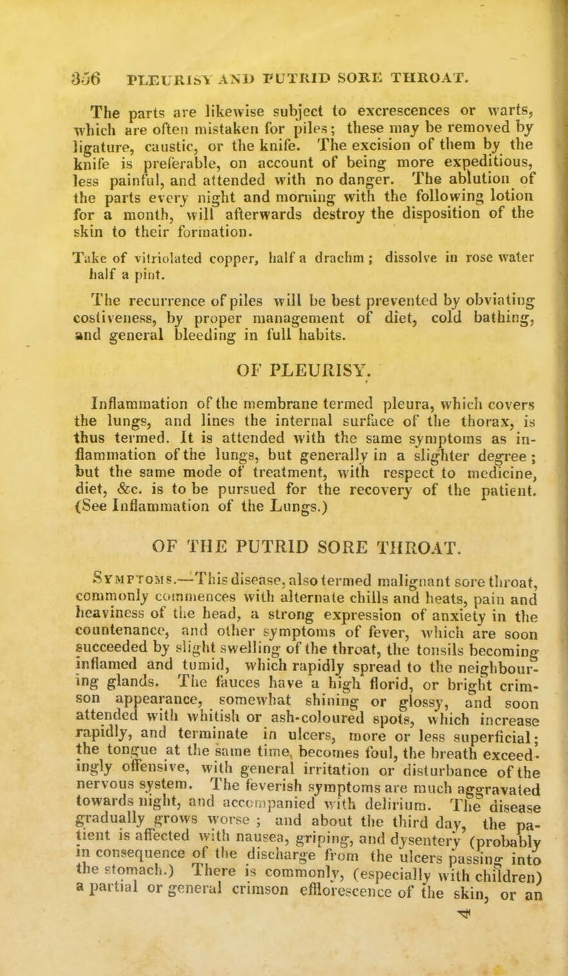 S66 rLEURIt*^ AM) FL’TIUD SORE THROAT. The parts are likewise subject to excrescences or warts, which are often mistaken for piles; these may be removed by ligature, caustic, or the knife. The excision of them by the knife is preferable, on account of being more expeditious, less painful, and attended with no danger. The ablution of the parts every night and moniing with the following lotion for a month, will afterwards destroy the disposition of the skin to their formation. Take of vilriolated copper, half a drachm ; dissolve in rose water half a pint. The recurrence of piles will be best prevented by obviating costiveness, by proper management of diet, cold bathing, and general bleeding in full habits. OF PLEURISY. Inflammation of the membrane termed pleura, which covers the lungs, and lines the internal surface of the thorax, is thus termed. It is attended with the same symptoms as in- flammation of the lungs, but generally in a slighter degree ; but the same mode of treatment, with respect to medicine, diet, &c. is to be pursued for the recovery of the patient. (See Inflammation of the Lungs.) OF THE PUTRID SORE THROAT. Symptoms.—This disease, also termed malignant sore throat, commonly commences with alternate chills and heats, pain and heaviness of the head, a strong expression of anxiety in the countenance, and other symptoms of fever, w-hich are soon succeeded by slight swelling of the throat, the tonsils becoming inflamed and tumid, w-hich rapidly spread to the neighbour- ing glands. The fauces have a high florid, or bright crim- son appearance, pmewhat shining or glossy, and soon attended with whitish or ash-coloured spots, which increase rapidly, and terminate in ulcers, more or less superficial; the tongue at the kune time, becomes foul, the breath exceed- ingly offensive, with general irritation or disturbance of the nervous system. The feverish symptoms are much aggravated towards night, and accompanied w ith delirium. The disease gradually grows worse ; and about the third day, the pa- tient is affected with nausea, griping, and dysentery (probably in consequence of the discharge from the ulcers passino- into the stomach.) There is commonly, (especially with children) a partial or general crimson efflorescence of the skin, or an