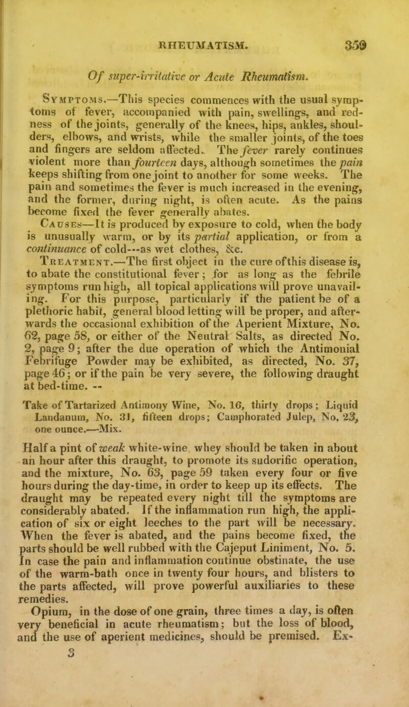 Of super-hrilative or Acute Rheumatism. Symptoms.—This species commences with the usual symp- toms of fever, accompanied with pain, swellings, and red- ness of the joints, generally of the knees, hips, ankles, shoul- ders, elbows, and wrists, while the smaller joints, of the toes and fingers are seldom a fleeted., The^wr rarely continues violent more thandays, although sometimes Xhe pain keeps shifting from one joint to another for some weeks. The pain and sometimes the fever is much increased in the evening, and the former, dnritig night, is often acute. As the pains become fixed the fever generally abates. Causes—It is produced by exposure to cold, when the body is unusually warm, or by its partial application, or from a continuance of cold—as wet clothes, &c. Treatment.—The first object in the cure ofthis disease is, to abate the constitutional fever; for as long as the febrile symptoms run high, all topical applications will prove unavail- ing. For this purpose, particularly if the patient be of a plethoric habit, general blood letting will be proper, and after- wards the occasional exhibition of the Aperient Mixture, No. ()2, page 58, or either of the Neutral Salts, as directed No. 2, page 9; after the due operation of which the Antimonial Febrifuge Powder may be exhibited, as directed. No. 37, page 46; or if the pain be very severe, the following draught at bed-time. — Take ofTartarized Antimony Wine, No. 16, thirty drops; Liquid Laudanum, No. J31, fifteen drops; Camphorated Julep, No. 23, one ounce.—Mix. Half a pint o^weak white-wine whey should be taken in about an hour after this draught, to promote its sudorific operation, and the mixture. No. 63, page 59 taken every four or five hours during the day-time, in order to keep up its effects. The draught may be repeated every night till the symptoms are considerably abated. If the inflammation run high, the appli- cation of six or eight leeches to the part will be necessary. When the fever is abated, and the pains become fixed, the parts should be well rubbed with the Cajeput Liniment, No. 5. in case the pain and inflammation continue obstinate, the use of the warm-bath once in twenty four hours, and blisters to the parts affected, will prove powerful auxiliaries to these remedies. Opium, in the dose of one grain, three times a day, is often very beneficial in acute rheumatism; but the loss of blood, and the use of aperient medicines, should be premised. Ex-