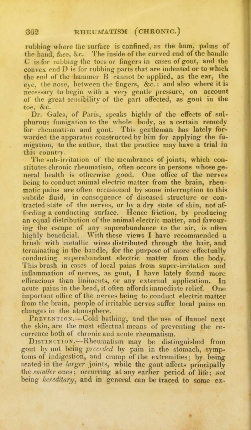 rubbing’ where the surface is confined, as the ham, palms of tlie hand, face, &c. The inside of the curved end of the handle C is for rubbing the toes or fingers in cases of gout, and the convex end D is for rubbing parts that are indented or to which the end of the hammer B cannot be applied, as the ear, the eye, the nose, between tlie fingers, &c.: and also where it is necessary to begin with a very gentle pressure, on account of the great sensibility of the part affected, as gout in the toe, &c. Dr. Gales, of Paris, speaks highly of the effects of sul- phurous fumigation to the whole body, as a certain remedy for rheumaii-n) atid gout. This gentleman has lately for- warded the apparatus constructed by him for applying the fu- migation, to the author, that the practice may have a trial in this country. The sub-irritation of the membranes of joints, which con- stitutes chronic rheumatism, often occurs in persons whose ge- neral health is otherwise good. One office of the nerves being to conduct animal electric matter from the brain, rheu- matic pains are often occasioned by some interruption to this subtile fluid, in consequence of diseased structure or con- tracted state of the nerves, or by a dry state of skin, not af- fording a conducting surface. Hence friction, by producing an equal distribution of the animal electric matter, and favour- ing the escape of any superabundance to the air, is often highly beneficial. AVilh these views I have recommended a brush with metallic wires distributed through the hair, and terminating in the handle, for the purpose of more effectually conducting superabundant electric matter from the body. This brush in cases of local pains from super-irritation and inflammation of nerves, as gout, I have lately found more efficacious than liniments, or any external application. In acute pains in the head, it often affords immediate relief. One important office of the nerves being to conduct electric matter from the brain, people of irritable nerves suffer local pains on changes in the atmosphere. PiiEVENTioN.—Cold bathing, and the use of flannel next the skin, are the most effectual means of preventing the re- currence both of chronic and acute rheumatism. Distinction.—Rheuinatisin may be distinguished from gout by not being preceded by pain in the stomacli, symp- toms of indigestion, and cramp of the extremities; by being seated in the larger joints, while the gout affects principally the ones; occurring at any earlier period of life; Ttot being hereditary/, and in general can be traced to some e.\-