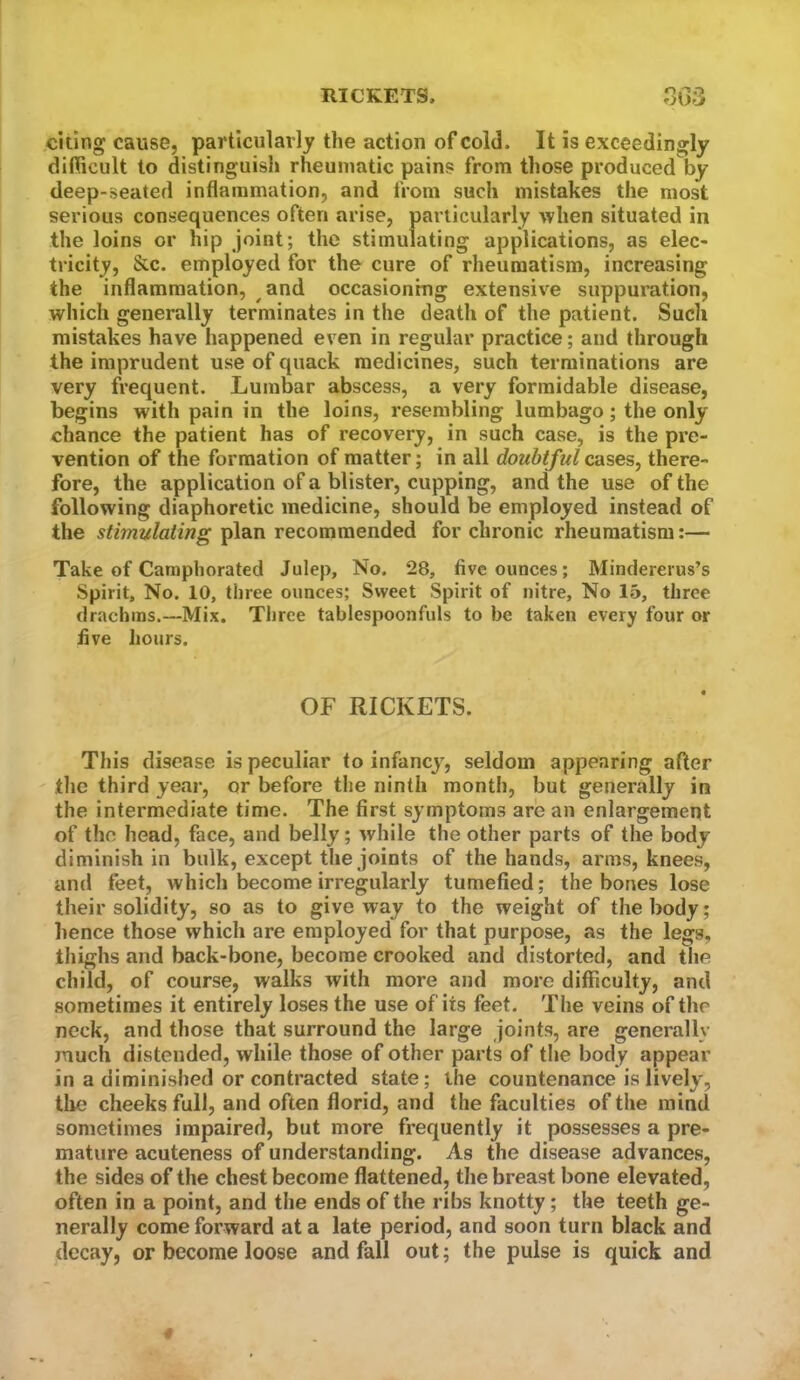 citing cause, particularly the action of cold. It is exceedingly difficult to distinguish rheumatic pains from those produced by deep-seated inflammation, and from such mistakes the most serious consequences often arise, particularly when situated in the loins or hip joint; the stimulating applications, as elec- tricity, &c. employed for the cure of rheumatism, increasing the inflammation, and occasioning extensive suppuration, which generally terminates in the death of the patient. Such mistakes have happened even in regular practice; and through the imprudent use of quack medicines, such terminations are very frequent. Lumbar abscess, a very formidable disease, begins with pain in the loins, resembling lumbago; the only chance the patient has of recovery, in such case, is the pre- vention of the formation of matter; in all doubtful cases, there- fore, the application of a blister, cupping, and the use of the following diaphoretic medicine, should be employed instead of the stimulating plan recommended for chronic rheumatism:— Take of Camphorated Julep, No. 28, five ounces; Mindererus’s Spirit, No. 10, three ounces; Sweet Spirit of nitre. No 15, three drachms.—Mix. Tliree tablespoonfuls to be taken every four or flve hours. OF RICKETS. This disease is peculiar to infancy, seldom appearing after the third year, or before the ninth month, but generally in the intermediate time. The first symptoms are an enlargement of the head, face, and belly; while the other parts of the body diminish in bulk, except the joints of the hands, arms, knees, and feet, which become irregularly tumefied; the bones lose their solidity, so as to give way to the weight of the body; hence those which are employed for that purpose, as the legs, thighs and back-bone, become crooked and distorted, and the child, of course, walks with more and more difficulty, and sometimes it entirely loses the use of its feet. The veins of the neck, and those that surround the large joints, are generally much distended, while those of other parts of the body appear in a diminished or contracted state; the countenance is lively, tire cheeks full, and often florid, and the faculties of the mind sometimes impaired, but more frequently it possesses a pre- mature acuteness of understanding. As the disease advances, the sides of the chest become flattened, the breast bone elevated, often in a point, and the ends of the ribs knotty; the teeth ge- nerally come forward at a late period, and soon turn black and decay, or become loose and fall out; the pulse is quick and