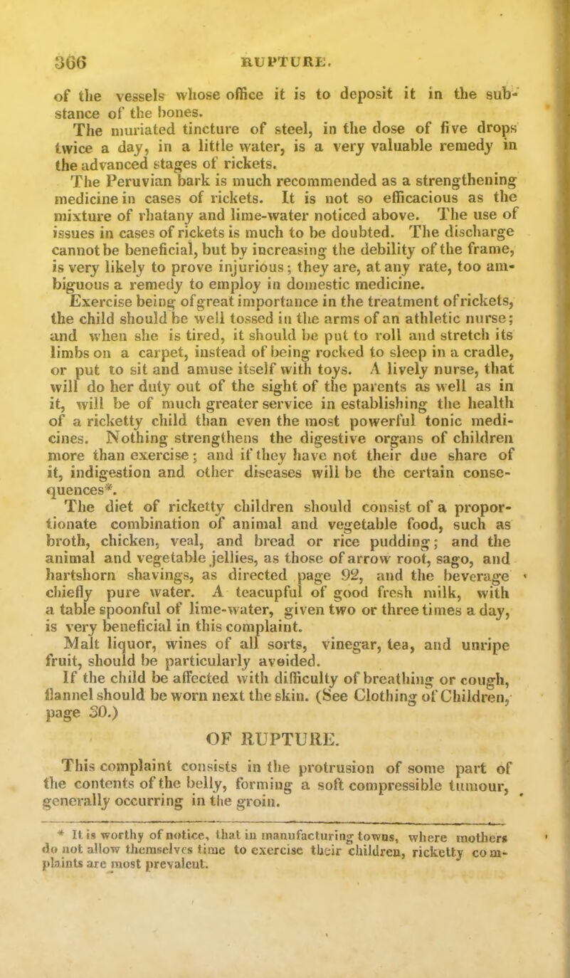 of the vessels whose office it is to deposit it in the sub- stance of the hones. The nmriated tincture of steel, in the dose of five drops twice a day, in a little water, is a very valuable remedy in the advanced stages of rickets. The Peruvian bark is much recommended as a strengthening medicine in cases of rickets. It is not so efficacious as the mixture of rhatany and lime-water noticed above. The use of issues in cases of rickets is much to be doubted. The discharge cannot be beneficial, but by increasing the debility of the frame, is very likely to prove injurious; they are, at any rate, too am- biguous a remedy to employ in domestic medicine. Exercise being ofgreat importance in the treatment ofrickets, the child should be well tossed in the arms of an athletic nurse; and when she is tired, it should be put to roll and stretch its limbs on a carpet, instead of being rocked to sleep in a cradle, or put to sit and amuse itself with toys. A lively nurse, that will do her duty out of the sight of the parents as well as in it, will be of much greater service in establishing the health of a ricketty child than even the most powerful tonic medi- cines. Nothing strengthens the digestive organs of children more than exercise; and if they have not their due share of it, indigestion and other diseases will be the certain conse- quences*. The diet of ricketty children should consist of a propor- tionate combination of animal and vegetable food, such as broth, chicken, veal, and bread or rice pudding; and the animal and vegetable jellies, as those of arrow root, sago, and hartshorn shavings, as directed page 92, and the beverage > cl)iefly pure water. A teacupful of good fresh milk, with a table spoonful of lime-water, given two or three times a day, is very beneficial in this complaint. Malt liquor, wines of all sorts, vinegar, tea, and unripe fruit, should be particularly avoided. If the child be affected with difficulty of breathi)ig or cough, flannel should be worn next the skin. (See Clothing of Children, page SO.) OF RUPTURE. This complaint consists in the protrusion of some part of the contents of the belly, forming a soft compressible tumour, genei'ally occurring in the groin. * It, i» worthy of notice, that iu manufacturing towns, where mothers do not allow themselves time to exercise their children, ricketty com- plaints are most prevalcul.