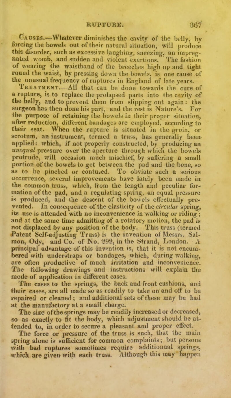 Causes.—Whatever diminishes the cavity of the belly, by forcing the bowels out of their natural situation, will produce this disorder, such as excessive laughing, sneezing, an impreg- nated womb, and sudden and violent exertions. The fashion of wearing the waistband of the breeches high up and tight round the waist, by pressing down the bowels, is one cause of the unusual frequency of ruptures in England of late years. Treatment.—All that can be done towards the cure of a rupture, is to replace the prolapsed parts into the cavity of the belly, and to prevent them from slipping out again: the surgeon has then done his part, and the rest is Nature’s. For the purpose of retaining the bowels in their proper situation, after reduction, different bandages are employed, according to their seat. When the rupture is situated in the groin, or scrotum, an instrument, termed a truss, has generally been applied: which, if not properly constructed, by producing an unequal pressure over the aperture through which the bowels protrude, will occasion much mischief, by suffering a small portion of the bowels to get between the pad and the bone, so as to be pinched or contused. To obviate such a serious occurrence, several improvements have lately been made in the common truss, which, from the length and peculiar for- mation of the pad, and a regulating spring, unequal pressure is produced, and the descent of the bowels effectually pre- vented. In consequence of the elasticity of the circular spring, its use is attended with no inconvenience in'walking or riding ; and at the same time admitting of a rotatory motion, the pad is not displaced by any position of the body. This truss (termed Patent Self-adjusting Truss) is the invention of Messrs. Sal- mon, Ody, and Co. of No. 292, in the Strand, London. A principal advantage of this invention is, that it is not encum- bered with understraps or bandages, which, during walking, are often productive of much irritation and inconvenience. The following drawings and instructions will explain the mode of application in different cases. The cases to the springs, the back and front cushions, and their cases, are all made so as readily to take on and off to be J’epaired or cleaned; and additional sets of these may be had at the manufactory at a small charge. The size of the springs may be readily increased or decreased, so as exactly to fit the body, which adjustment should be at- tended to, in order to secure a pleasant and proper effect. The force or pressure of the truss is such, that the main spring alone is sufficient for common complaints; but persons with bad ruptures sometimes require additionnal springs, which are given with each truss. Although this may happen
