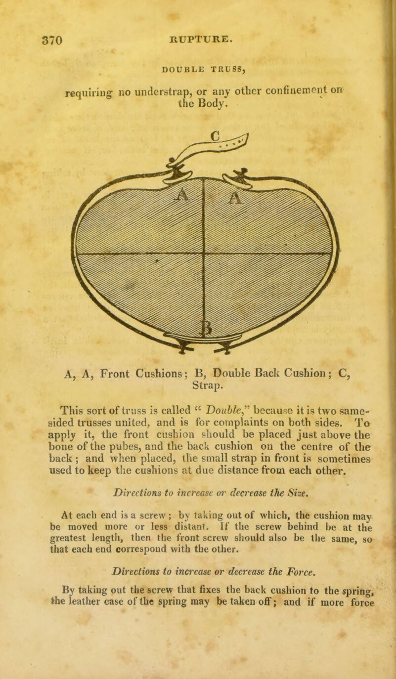 DOUBLE TRUSS, requiring no understrap, or any other confinement on the Body. A, A, Front Cushions ; B, Double Back Cushion; C, Strap. This sort of trass is called “ Double^' because it is two same- sided trusses united, and is for complaints on both sides. 'J'o apply it, the front cushion should be placed just above the bone of the pubes, and the back cusliion on tlie centre of the back ; and when placed, the small strap in front is sometimes used to keep the cushions at due distance from each other. Directions to increase or decrease the Size. At each end is a screw ; by taking out of which, the cushion may be moved more or less distant. If the screw behind be at the greatest length, then the front screw should also be the same, so that each end correspond with the other. Directions to increase or decrease the Force. By taking out the screw that fixes the back cushion to the spring, the leather case of the spring may be taken olF; and if more force