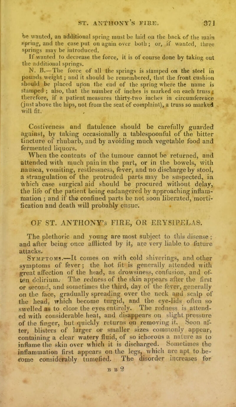 be wanted, an additional spring must be laid on the back of tlie main *>piing, and the case put on again over both ; or, if wanted, three springs may be introduced. If wanted to decrease the force, it is of course done by taking out the additional springs. N. B.—The force of all the springs is stamped on the steel in pounds weight; and it should be remembered, that the front cushion should be placed up'on the end of the spring where the name is stamped ; also, that the number of inches is marked on each truss; therefore, if a patient measures thirty-two inches in circumference (just above the hips, not from the seat of complaint), a truss so marked will fit. Costiveness and flatulence should be carefully guarded against, by taking occasionally a tablespoonfui of the bitter tincture of rhubarb, and by avoiding much vegetable food and fermented liquors. When the contents of the tumour cannot be returned, and attended with much pain in the part, or in the bowels, with nausea, vomiting, restlessness, fever, and no discharge by stool, a strangulation of the protruded parts may be suspected, in which case surgical aid should be procured without delay, the life of the patient being endangered by approaching inflam- mation ; and if the confined parts be not soon liberated, morti- fication and death will probably ensue. OF ST. ANTHONY’S FIRE, OR ERYSIPELAS. The plethoric and y'oung are most subject to this disease; and after being once afflicted by it, are very liable to future attacks. Symptoms.—It comes on with cold shiverings, and other symptoms of fever; the hot fit is generally attended with great affection of the head, as drowsiness, confusion, and of- ten delirium. The redness of the skin appears after the first or second, and sometimes the third, day of the fever, generally on the face, gradually spreading over the neck and scalp of the head, which become turgid, and the eye-lids often so swelled as to close the eyes entirely. The reoness is attend- ed with considerable heat, and disappears on slight pressure of the finger, but quickly returns on removing it. .Soon af- ter, blisters of larger or smaller sizes commonly appear, containing a clear watery fluid, of so ichorous a nature as to inflame the skin over which it is discharged. Sometimes the inflammation first appears on the legs, which are apt to be- (fome considerably tumefied. The disorder increases for B B 9
