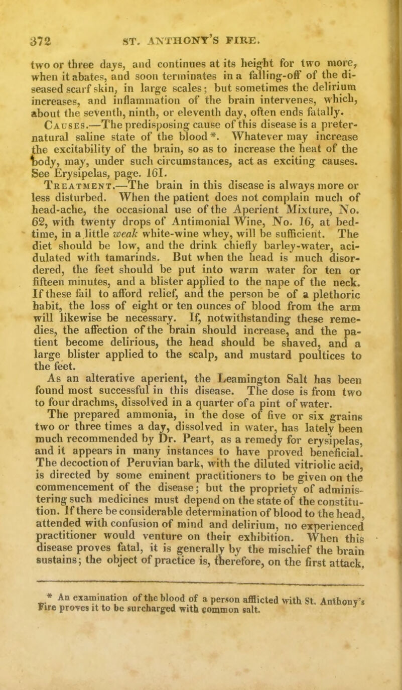 two or three tlajs, and continues at its height for two more, when it abates, and soon terminates in a falling-off of the di- seased scarf skin, in large scales; but sometimes the delirium increases, and inflammation of the brain intervenes, which, about the seventh, ninth, or eleventh day, often ends fatally. Causes.—The predisposing cause of this disease is a preter- natural saline state of the blood *. Whatever may increase the excitability of the brain, so as to increase the heat of the T)ody, raaj, under such circumstances, act as exciting causes. See Erysipelas, page. 161. Treatment.—The brain in this disease is always more or less disturbed. When the patient does not complain much of head-ache, the occasional use of the Aperient Mixture, No. 62, with twenty drops of Antimonial Wine, No. 16, at bed- time, in a.little weak white-wine whey, will be sufficient. The diet should be low, and the drink chiefly barley-water, aci- dulated with tamarinds. But when the head is much disor- dered, the feet should be put into warm water for ten or fifteen minutes, and a blister applied to the nape of the neck. If these fail to afford relief, and the person be of a plethoric habit, the loss of eight or ten ounces of blood from the arm will likewise be necessary. If, notwithstanding these reme- dies, the affection of the brain should increase, and the pa- tient become delirious, the head should be shaved, and a large blister applied to the scalp, and mustard poultices to the feet. As an alterative aperient, the Leamington Salt has been found most successful in this disease. The dose is from two to four drachms, dissolved in a quarter of a pint of water. The prepared ammonia, in the dose of five or six grains two or three times a day, dissolved in water, has lately been much recommended by Dr. Peart, as a remedy for erysipelas, and it appears in many instances to have proved beneficial. The decoction of Peruvian bark, with the diluted vitriolic acid, is directed by some eminent practitioners to be given on the cornmencement of the disease; but the propriety of adminis- tering such medicines must depend on the state of the constitu- tion. If there be considerable determination of blood to the head, attended with confusion of mind and delirium, no experienced practitioner would venture on their exhibition. When this disease proves fatal, it is generally by the mischief the brain sustains; the object of practice is, fherefore, on the first attack. * An examination of the blood of a person afflicted with St. Fire proves it to be surcharged with common salt. Anthony’s