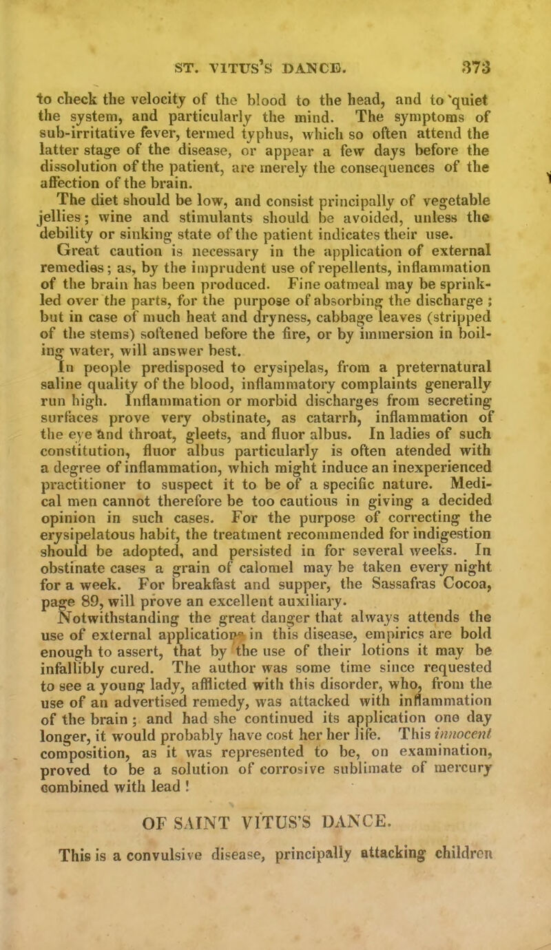 to check the velocity of the blood to the head, and to 'quiet the system, and particularly the mind. The symptoms of sub-irritative fever, termed typhus, which so often attend the latter stage of the disease, or appear a few days before the dissolution of the patient, are merely the consequences of the affection of the brain. The diet should be low, and consist principally of vegetable jellies; wine and stimulants should be avoided, unless the debility or sinking state of the patient indicates their use. Great caution is necessary in the application of external remedies; as, by the imprudent use of repellents, inflammation of the brain has been produced. Fine oatmeal may be sprink- led over the parts, for the purpose of absorbing the discharge ; but in case of much heat and dryness, cabbage leaves (stripped of the stems) softened before the fire, or by immersion in boil- ing water, will answer best. In people predisposed to erysipelas, from a preternatural saline quality of the blood, inflammatory complaints generally run high. Inflammation or morbid discharges from secreting surfaces prove very obstinate, as catarrh, inflammation of the eye and throat, gleets, and fluor albus. In ladies of such constitution, fluor albus particularly is often atended with a degree of inflammation, which might induce an inexperienced practitioner to suspect it to be of a specific nature. Medi- cal men cannot therefore be too cautious in giving a decided opinion in such cases. For the purpose of correcting the erysipelatous habit, the treatment recommended for indigestion should be adopted, and persisted in for several weeks. In obstmate cases a grain of calomel may be taken every night for a week. For breakfast and supper, the Sassafras Cocoa, page 89, will prove an excellent auxiliary. Notwithstanding the great danger that always attends the use of external applicatioi^ in this disease, empirics are bold enough to assert, that by the use of their lotions it may be infallibly cured. The author was some time since requested to see a young lady, afflicted with this disorder, who, from the use of an advertised remedy, was attacked with inflammation of the brain; and had she continued its application one day longer, it would probably have cost her her life. This innocent composition, as it was represented to be, on examination, proved to be a solution of corrosive sublimate of mercury combined with lead ! OF SAINT VITUS’S DANCE. This is a convulsive disease, principally attacking children