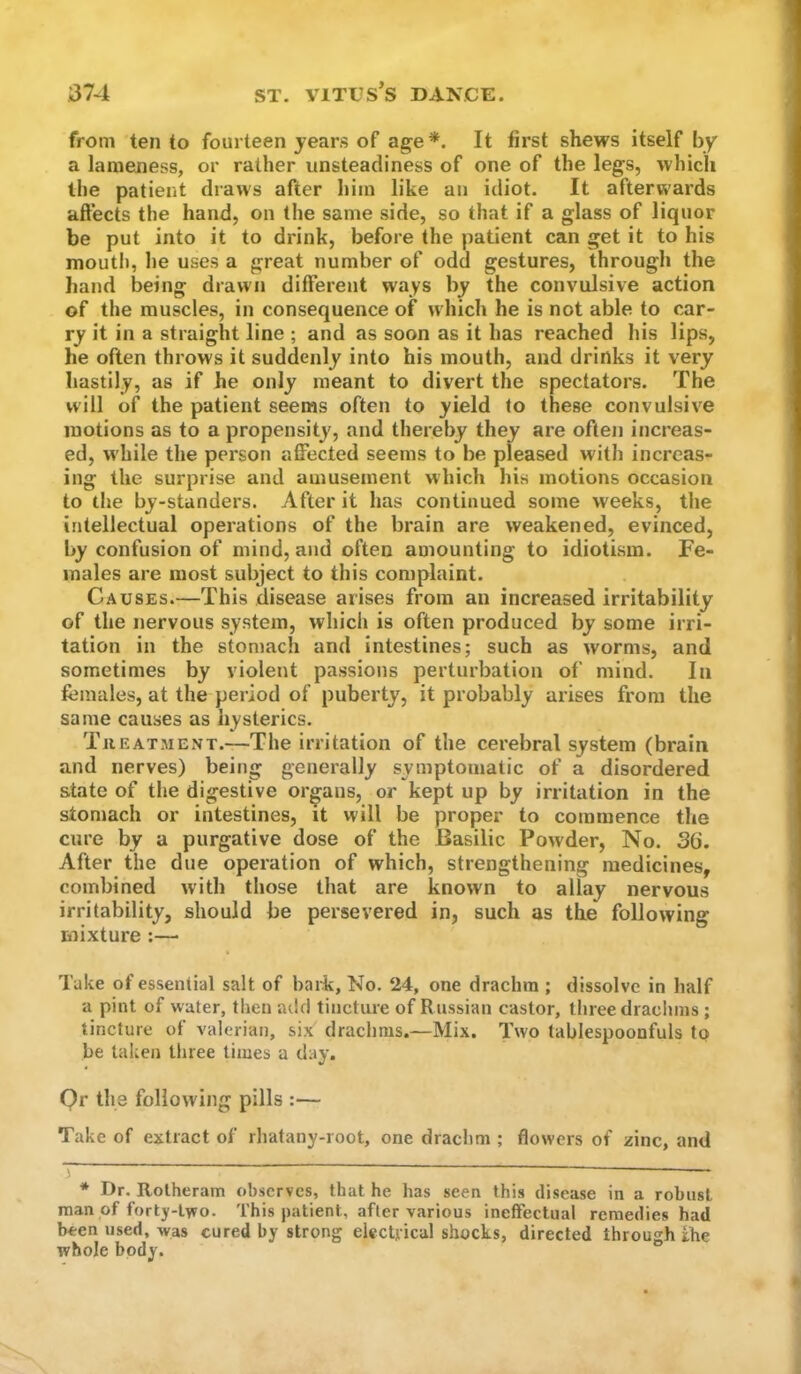 from ten to fourteen years of age*. It first shews itself by a lameness, or rather unsteadiness of one of the legs, which the patient draws after him like an idiot. It afterwards affects the hand, on the same side, so that if a glass of liquor be put into it to drink, before the patient can get it to his moutli, he uses a great number of odd gestures, through the hand being drawn different ways by the convulsive action of the muscles, in consequence of which he is not able to car- ry it in a straight line ; and as soon as it has reached his lips, he often throws it suddenly into his mouth, and drinks it very hastily, as if he only meant to divert the spectators. The will of the patient seems often to yield to these convulsive motions as to a propensity, and thereby they are often increas- ed, while the person affected seems to be pleased with increas- ing the surprise and amusement Mhich his motions occasion to the by-standers. After it has continued some weeks, the intellectual operations of the brain are weakened, evinced, by confusion of mind, and often amounting to idiotism. Fe- males are most subject to this complaint. Causes.—This disease arises from an increased irritability of the nervous system, which is often produced by some irri- tation in the stomach and intestines; such as worms, and sometimes by violent passions perturbation of mind. In females, at the period of puberty, it probably arises from the same causes as hysterics. TiiEATMENT.—The iriitatioii of the cerebral system (brain and nerves) being generally symptomatic of a disordered state of the digestive organs, or kept up by irritation in the stomach or intestines, it will be proper to commence the cure by a purgative dose of the Basilic Powder, No. 36. After the due operation of which, strengthening medicines, combined with those that are known to allay nervous irritability, should be persevered in, such as the following mixture :— Take of essential salt of bark. No. 24, one drachm ; dissolve in half a pint of water, then atlcl tincture of Russian castor, three draclmis ; tincture of valerian, six drachms.—Mix. Two tablespoonfuls to be taken three times a day. Qr the following pills :— Take of extract of rhatany-root, one drachm ; flowers of zinc, and - - ^ * Dr. Rotheram observes, that he has seen this disease in a robust man of forty-two. This patient, after various ineffectual remedies had been used, was cured by strong electrical shocks, directed through fhe whole body.