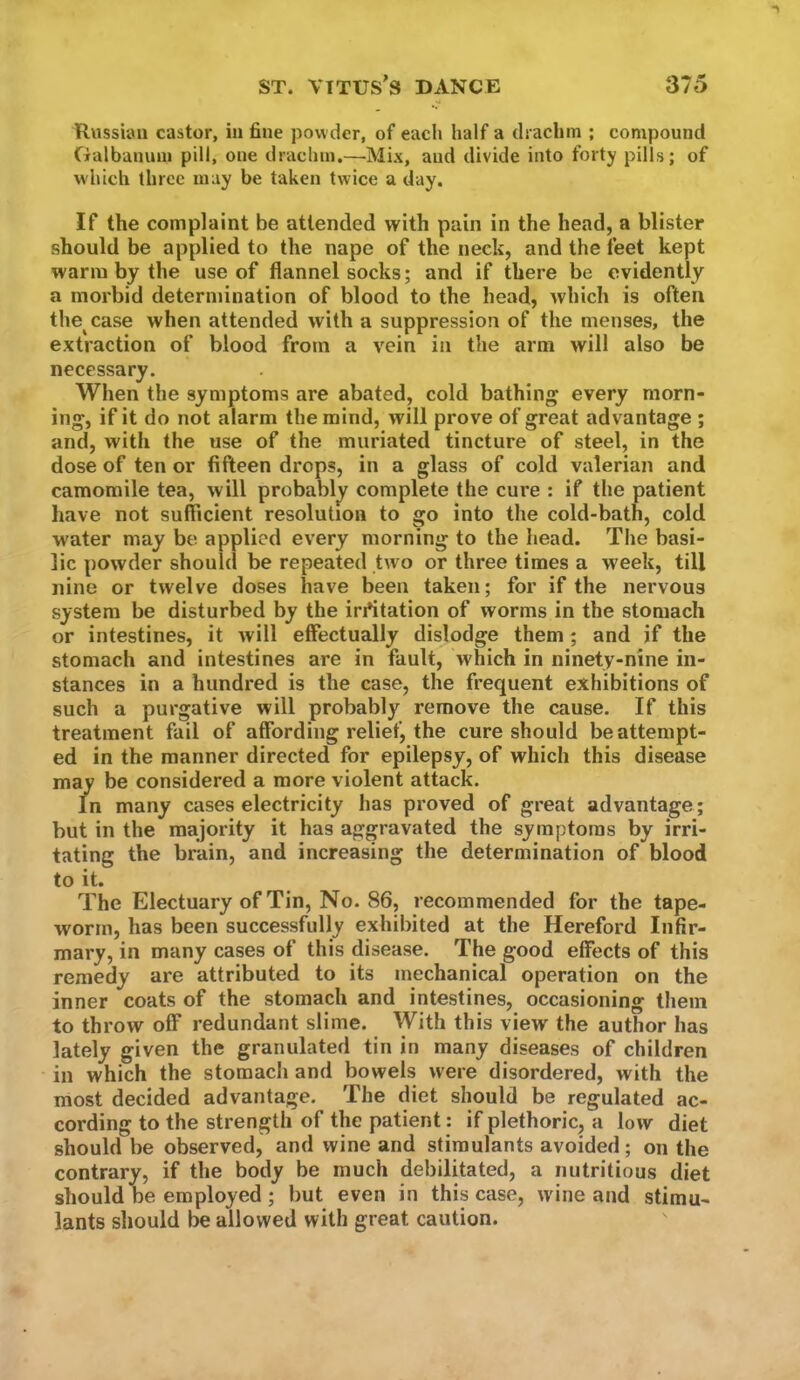 Russum castor, in fine powder, of each half a drachm ; compound Galbanum pill, one drachm.—Mix, and divide into forty pills; of which three may be taken twice a day. If the complaint be attended with pain in the head, a blister should be applied to the nape of the neck, and the feet kept warm by the use of flannel socks; and if there be evidently a morbid determination of blood to the head, Avhich is often the case when attended with a suppression of the menses, the extraction of blood from a vein in the arm will also be necessary. When the symptoms are abated, cold bathing every morn- ing, if it do not alarm the mind, will prove of great advantage ; and, with the use of the muriated tincture of steel, in the dose of ten or fifteen drops, in a glass of cold valerian and camomile tea, will probably complete the cure : if the patient have not sufficient resolution to go into the cold-bath, cold water may be applied every morning to the head. The basi- lic powder should be repeated two or three times a week, till nine or twelve doses have been taken; for if the nervous system be disturbed by the irritation of worms in the stomach or intestines, it will effectually dislodge them ; and if the stomach and intestines are in fault, which in ninety-nine in- stances in a hundred is the case, the frequent exhibitions of such a purgative will probably remove the cause. If this treatment fail of affording relief, the cure should be attempt- ed in the manner directed for epilepsy, of which this disease may be considered a more violent attack. In many cases electricity has proved of great advantage; but in the majority it has aggravated the symptoms by irri- tating the brain, and increasing the determination of blood to it. The Electuary of Tin, No. 86, recommended for the tape- worm, has been successfully exhibited at the Hereford Infir- mary, in many cases of this disease. The good effects of this remedy are attributed to its mechanical operation on the inner coats of the stomach and intestines, occasioning them to throw off redundant slime. With this view the author has lately given the granulated tin in many diseases of children in which the stomach and bowels were disordered, with the most decided advantage. The diet should be regulated ac- cording to the strength of the patient : if plethoric, a low diet should be observed, and wine and stimulants avoided; on the contrary, if the body be much debilitated, a nutritious diet should be employed; but even in this case, wine and stimu- lants should be allowed with great caution.