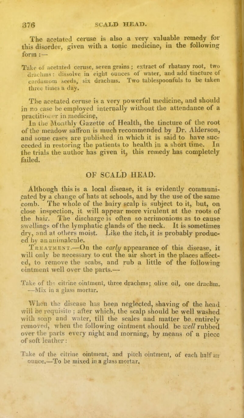 The acetated ceruse is also a veiy valuable remedy for this disorder, given with a tonic medicine, in the following form : — Take of acetated ceruse, seven grains ; extract of rhatany root, two dracluus: dissolve in eight ounces of water, and add tincture of cardamom seeds, six drachms. Two tablespoonfuls to be taken three times a day. T)ie acetated ceruse is a very powerful medicine, and should in no case be employed internally without the attendance of a practitioner in medicinp, In the Monthly Gazette of Health, the tincture of the root of the meadow saffron is much recommended by Dr. Alderson, and some cases are published in which it is said to have suc- ceeded in restoring the patients to health in a short time. In the trials the author has given it, this remedy has completely failed. OF SCALD HEAD. Although this is a local disease, it is evidently coniniuni- catecl by a change of hats at schools, and by the use of the same comb. The whole of the hairy scalp is subject to it, but, on close inspection, it will appear more virulent at the I'oots of the hair. The discharge is often so acrimonious as to cause swellings of the lymphatic glands of the neck. It is sometimes dry, and at others moist. Like the itch, it is probably produc- ed by an animalcule. Treatment.—Ou the ear/y appearance of this disease, it will only be necessary to cut the air short in the places affect- ed, to remove the scabs, and rub a little of the following ointment well over the parts.— Take of the citrine ointment, three drachms; olive oil, one drachm, —Mix in a glass mortar. When the disease has been neglected, shaving of the head . will be requisite ; after which, the scalp should be well washed with soap and water, till the scales and matter be entirely removed, when the following ointment should be zsieU rubbed over the parts every night and morning, by means of a piece of soft leather: Take of the citrine ointment, and pitch ointment, of each half an ounce.—To be mixed in a glass mortar.