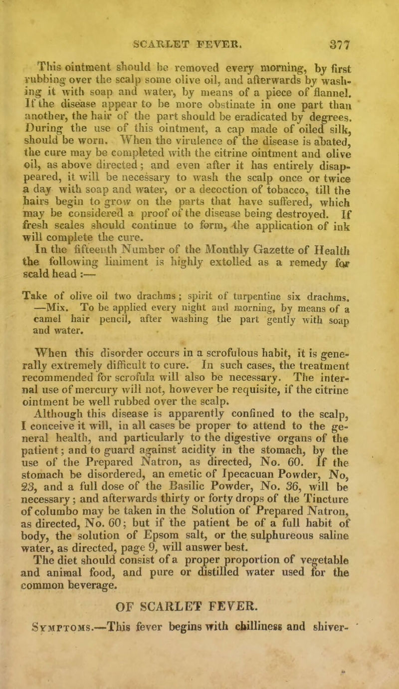 This ointment should be removed every morning, by first rubbing over the scalp some olive oil, and afterwards by wash- ing it with soap and water, by means of a piece of flannel. I f the disease appear to be more obstinate in one part than another, the hair of the part should be eradicated by degrees. During the use of this ointment, a cap made of oiled silk, should be worn. When the virulence of the disease is abated, the cure may be completed with the citrine ointment and olive oil, as above directed; and even after it has entirely disap- peared, it will be necessary to wash the scalp once or twice a day with soap and water, or a decoction of tobacco, till the hairs begin to grow on the parts tliat have suffered, which may be considei’ed a proof of the disease being destroyed. If fresh scales should continue to form, -the application of ink will complete the cure. In the fifteenth Number of the Monthly Gazette of Health the following liniment is highly extolled as a remedy for scald head;— Take of olive oil two drachms ; spirit of turpentine six drachms. —Mix. To be applied every night ami morning, by means of a camel hair pencil, after washing the part gently with soap and water. When this disorder occurs in a scrofulous habit, it is gene- rally extremely difficult to cure. In such cases, the treatment recommended for scrofula will also be necessary. The inter- nal use of mercury will not, however be requisite, if the citrine ointment be well rubbed over the scalp. Although this disease is apparently confined to the scalp, I conceive it w ill, in all cases be proper to attend to the ge- neral health, and particularly to the digestive organs of the patient; and to guard against acidity in the stomach, by the use of the Prepared Natron, as directed, No. 60. If the stomach be disordered, an emetic of Ipecacuan Powder, No, S3, and a full dose of the Basilic Powder, No. 36, will be necessary; and afterwards thirty or forty drops of the Tincture of columbo may be taken in the Solution of Prepared Natron, as directed. No. 60; but if the patient be of a full habit of body, the solution of Epsom salt, or the sulphureous saline water, as directed, page 9, will answer best. The diet should consist of a proper proportion of vegetable and animal food, and pure or distilled water used for the common beverage. OF SCARLET FEVER. Symptoms.—Tliis fever begins with chilliness and shiver- '