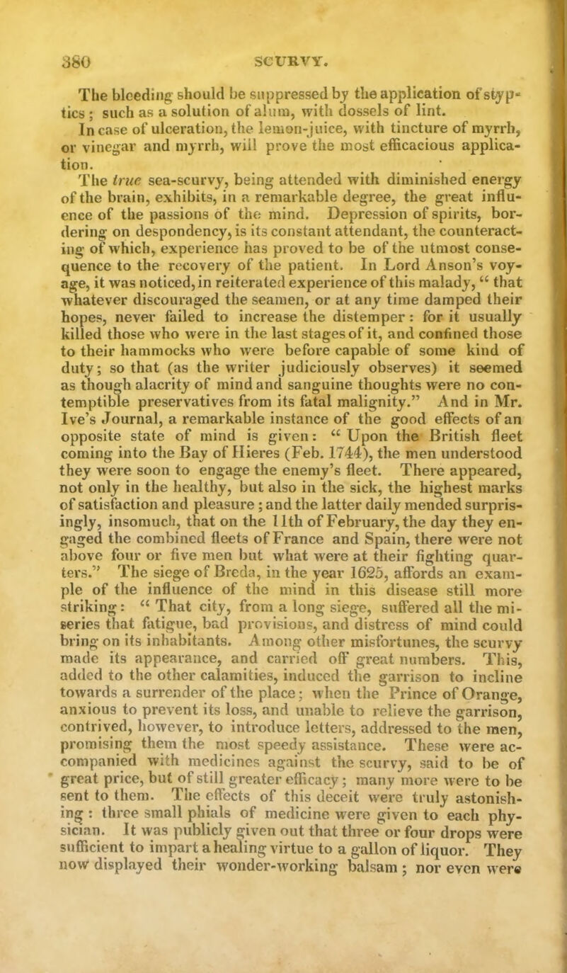 The bleeding should be suppressed bj the application of styp- tics ; such as a solution of alum, with dossels of lint. Incase of ulceration, the lemon-juice, with tincture of myrrh, or vinegar and myrrh, will prove the most efficacious applica- tion. .... The true sea-scurvy, being attended with diminished energy of the brain, exhibits, in a remarkable degree, the great influ- ence of the passions of the mind. Depression of spirits, bor- dering on despondency, is its constant attendant, the counteract- ing of which, experience has proved to be of the utmost conse- quence to the recovery of the patient. In Lord Anson’s voy- age, it was noticed, in reiterated experience of this malady, “ that whatever discouraged the seamen, or at any time damped their hopes, never failed to increase the distemper: for it usually killed those who were in the last stages of it, and confined those to their hammocks who were before capable of some kind of duty; so that (as the writer judiciously observes) it seemed as though alacrity of mind and sanguine thoughts were no con- temptible preservatives from its fatal malignity.” And in Mr. I ve’s Journal, a remarkable instance of the good effects of an opposite state of mind is given: “Upon the British fleet coming into the Bay of Hieres (Feb. 1744), the men understood they were soon to engage the enemy’s fleet. There appeared, not only in the healthy, but also in the sick, the highest marks of satisfaction and pleasure; and the latter daily mended surpris- ingly, insomuch, that on the 11th of February, the day they en- gaged the combined fleets of France and Spain, there were not al)ove four or five men but what were at their fighting quar- ters.” The siege of Breda, in the year 1625, affords an exam- ple of the influence of the mind in this disease still more striking: “ That city, from a long siege, suffered all the mi- series that fixtigue, bad provisions, and distress of mind could bring on its inhabitants. Among other misfortunes, the scurvy made its appearance, and carried off great numbers. This, added to the other calamities, induced the garrison to incline towards a surrender of the place; w hen the Prince of Orange, anxious to prevent its loss, and unable to relieve the garrison, contrived, however, to introduce letters, addressed to the men, promising them the most speedy assistance. These were ac- companied with medicines against the scurvy, said to be of great price, but of still greater efficacy; many more were to be sent to them. The effects of this deceit were truly astonish- ing : three small phials of medicine were given to each phy- sician. It was publicly given out that three or four drops were sufficient to impart a healing virtue to a gallon of liquor. They now displayed their wonder-working balsam ; nor even were