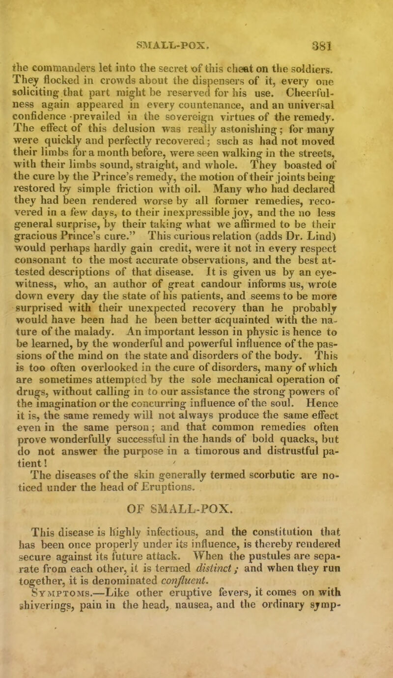 the commanders let into the secret of this cheat on the soldiers. They flocked in crowds about the dispensers of it, every one soliciting that part might be reserved for his use. Cheerful- ness again appeared in every countenance, and an universal confidence -prevailed in the sovereign virtues of the remedy. The efiect of this delusion was really astonishing; for many were quickly and perfectly recovered; such as had not moved their limbs for a month before, were seen walking in the streets, with their limbs sound, straight, and whole. They boasted of the cure by the Prince’s remedy, the motion of their joints being restored simple friction with oil. Many who had declared they had been rendered worse by all former remedies, reco- vered in a few days, to their inexpressible joy, and the no less general surprise, by their taking what we affirmed to be their gracious Prince’s cure.” This curious relation (adds Dr. Lind) would perhaps hardly gain credit, were it not in every respect consonant to the most accurate observations, and the best at- tested descriptions of that disease. It is given us by an eye- witness, who, an author of great candour informs us, wrote down every day the state of his patients, and seems to be more surprised with their unexpected recovery than he probably would have been had he been better acquainted with the na- ture of the malady. An important lesson in physic is hence to be learned, by the wonderful and powerful influence of the pas- sions of the mind on the state and disorders of the body. This is too often overlooked in the cure of disorders, many of which are sometimes attempted by the sole mechanical operation of drugs, without calling in to our assistance the strong powers of the imagination or the concurring influence of the soul. Hence it is, the same remedy will not always produce the same effect even in the same person; and that common remedies often prove wonderfully successful in the hands of bold quacks, but do not answer the purpose in a timorous and distrustful pa- tient ! ' The diseases of the skin generally termed scorbutic are no- ticed under the head of Eruptions. OF SMALL-POX. Tliis disease is highly infectious, and the constitution that has been once properly under its influence, is thereby rendered secure against its future attack. When the pustules are sepa- rate from each other, it is termed distinct / and when they run together, it is denominated conjluent. Symptoms.—Like other eruptive fevers, it comes on with shiverings, pain in the head, nausea, and the ordinary symp-