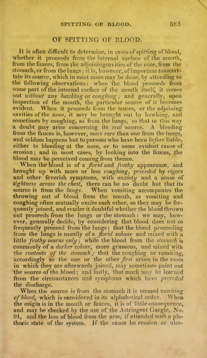 OF SPITTING OF BLOOD. It is often difficult to determine, in cases of spittinn; of blood, whetlier it proceeds from the internal surface of the mouth, from the fauces, from:^he adjoiningcavitiesof tlie nose, from the stomach, or from the lungs; it is, however, of importanc toascert- tain its source, which in most cases may be done, by attending to the following observations: when the blood proceeds from some part of the internal surface of the mouth itself, it comes out without any hawkhig or coughing; and generally, upon inspection of the mouth, the particular source of it becomes evident. When it proceeds from the fauces, or the adjoining cavities of the nose, it may l)c brought out by hawking, and sometimes by coughing, as from the lungs, so that in this way a doubt jnay arise concerning its real source. A bleeding from the fauces is, however, more rare than one from the lungs, and seldom happens but to persons who have been before liable, either to bleeding at the nose, or to some evident cause of erosion; and in most cases, by looking into the fauces, the blood may be perceived coming from thence. When the blood is of a florid and frothy appearance, and brought up with more or less coughing^ preceded by rigors and other feverish symptoms, with anxiety and a sense of tightness across the chesty there can be no doubt but that its source is from the lungs. When vomiting accompanies the throwing out of blood from the mouth, as vomiting and coughing often mutually excite each other, so they may be fre- quently joined, and render it doubtful whether the blood throw n out proceeds from the lungs or the stomach : we may, how'^- ever, generally decide, by considering that blood does not so frequently proceed from the lungs; that the blood proceeding from the lungs is usually of a florid colour and mixed with a little frothy mucus only; while the blood from the stomach is commonly of a darker colour, more grumous, and mixed with the conte?its of the stomach; that the coughing or vomiting, accordingly as the one or the other first arises in the cases in which they are aflerw'ards joined, may sometimes point out the source of the blood; and lastly, that much may be learned from the circumstances and symptoms which have preceded the discharge. When the source is from the stomach it is termed vomiting of bloody which is considered in its alphabetical order. When the origin is in the mouth or fauces, it is of little consequence, and may be checked by the use of the Astringent Gargle, No. 9iy and the loss of blood from the arm, if attended with a ple- thoric state of the system. If the cause be erosion or ulce-