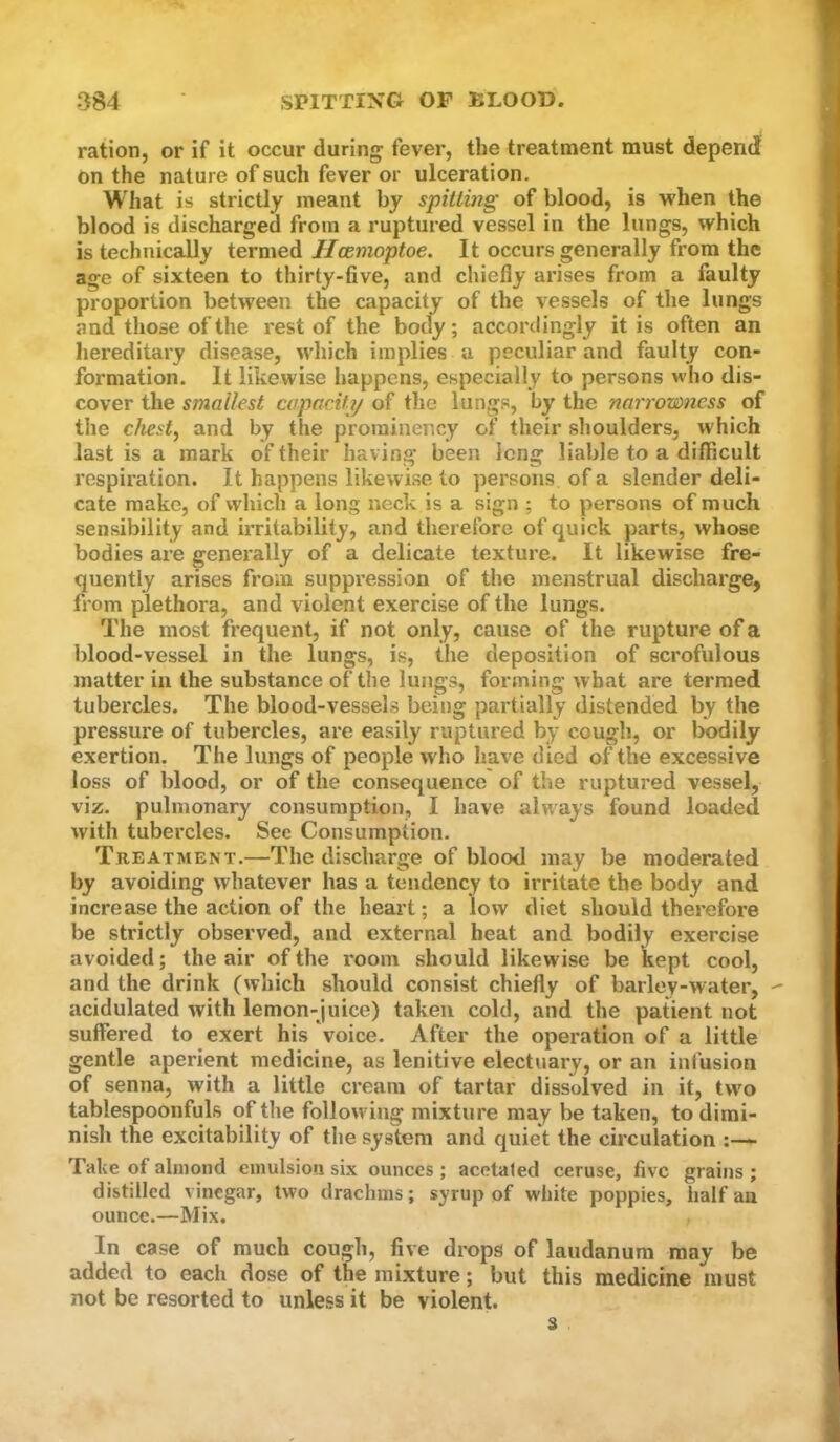 ration, or if it occur during fever, the treatment must depend on the nature of such fever or ulceration. What is strictly meant by spitlmg of blood, is when the blood is discharged from a ruptured vessel in the lungs, which is technically termed Jlcemoptoe. It occurs generally from the age of sixteen to thirty-five, and chiefly arises from a faulty proportion between the capacity of the vessels of the lungs and those of the rest of the body; accordingly it is often an hereditary disease, which implies a peculiar and faulty con- formation. It likewise happens, especially to persons who dis- cover the smallest capacity of the lungs, by the narrowness of the chesty and by the prominency of their shoulders, which last is a mark of their having been long liable to a difficult respiration. It happens likewise to persons of a slender deli- cate make, of which a long neck is a sign ; to persons of much sensibility and irritability, and therefore of quick parts, whose bodies are generally of a delicate texture. It likewise fre- quently arises from suppression of the menstrual discharge, from plethora, and violent exercise of the lungs. The most frequent, if not only, cause of the rupture of a blood-vessel in the lungs, is, the deposition of scrofulous matter in the substance of the lungs, forming what are termed tubercles. The blood-vessels being partially distended by the pressure of tubercles, are easily ruptured by cough, or bodily exertion. The lungs of people who have died of the excessive loss of blood, or of the consequence of the ruptured vessel, viz. pulmonary consumption, I have always found loaded with tubercles. Sec Consumption. Treatment.—The discharge of blood may be moderated by avoiding whatever has a tendency to irritate the body and increase the action of the heart; a low diet should therefore be strictly observed, and external heat and bodily exercise avoided; the air of the room should likewise be kept cool, and the drink (which should consist chiefly of barley-water,  acidulated with lemon-juice) taken cold, and the patient not suffered to exert his Voice. After the operation of a little gentle aperient medicine, as lenitive electuary, or an ini'usion of senna, with a little cream of tartar dissolved in it, two tablespoonfuls of the follow ing mixture may be taken, to dimi- nish the excitability of the system and quiet the circulation Take of almond emulsion six ounces ; acetated ceruse, five grains ; distilled vinegar, two drachms; syrup of white poppies, half an ounce.—Mix. In case of much cough, five drops of laudanum may be added to each dose of the mixture; but this medicine must not be resorted to unless it be violent. 3