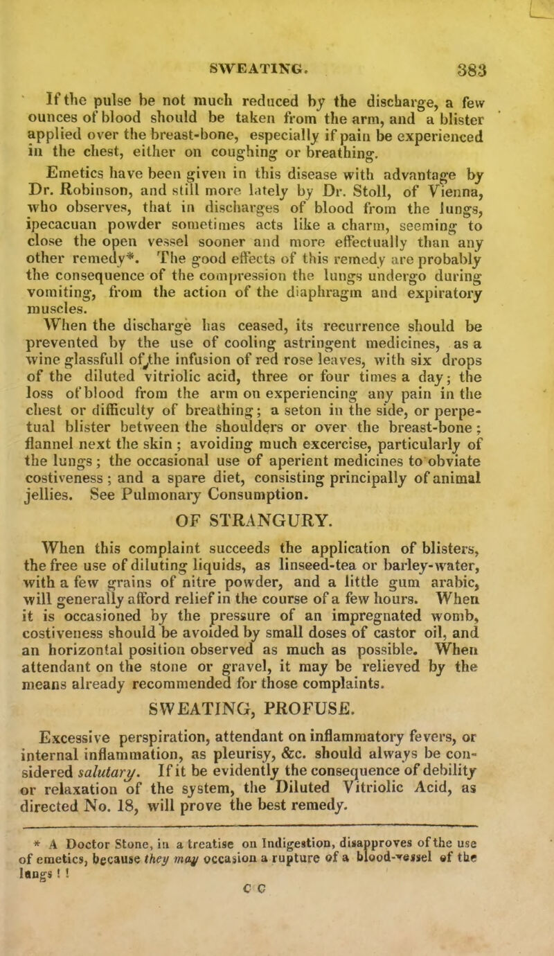 If the pulse be not much reduced by the discharge, a few ounces of blood should be taken from the arm, and a blister applied over the breast-bone, especially if pain be experienced in the chest, either on coughing or breathing. Emetics have been given in this disease with advantage by Dr. Robinson, and still more lately by Dr. Stoll, of Vienna, who observes, that in discharges of blood from the lungs, ipecacuan powder sometimes acts like a charm, seeming to close the open vessel sooner and more effectually than any other remedy*. The good effects of this remedy are probably the consequence of the compression the lungs undergo during vomiting, from the action of the diaphragm and expiratory muscles. When the discharge has ceased, its recurrence should be prevented by the use of cooling astringent medicines, as a wine glassfull of^the infusion of red rose leaves, with six drops of the diluted vitriolic acid, three or four times a day; the loss of blood from the arm on experiencing any pain in the chest or difficulty of breathing; a seton in the side, or perpe- tual blister between the shoulders or over the breast-bone; flannel next tlie skin ; avoiding much excercise, particularly of the lungs; the occasional use of aperient medicines to obviate costiveness ; and a spare diet, consisting principally of animal jellies. See Pulmonary Consumption. OF STRANGURY. When this complaint succeeds the application of blisters, the free use of diluting liquids, as linseed-tea or barley-water, with a few grains of nitre powder, and a little gum arabic, will generally afford relief in the course of a few hours. When it is occasioned by the pressure of an impregnated womb, costiveness should be avoided by small doses of castor oil, and an horizontal position observed as much as possible. When attendant on the stone or gravel, it may be relieved by the means already recommended for those complaints. SWEATING, PROFUSE. Excessive perspiration, attendant on inflammatory fevers, or internal inflammation, as pleurisy, &c. should always be con- sidered salutary. If it be evidently the consequence of debility or relaxation of the system, the Diluted Vitriolic Acid, as directed No. 18, will prove the best remedy. * A Doctor Stone, in a treatise on Indigestion, disapproves of the use of emetics, because they may occasion a rupture of a blood-vessel of the lungs! !