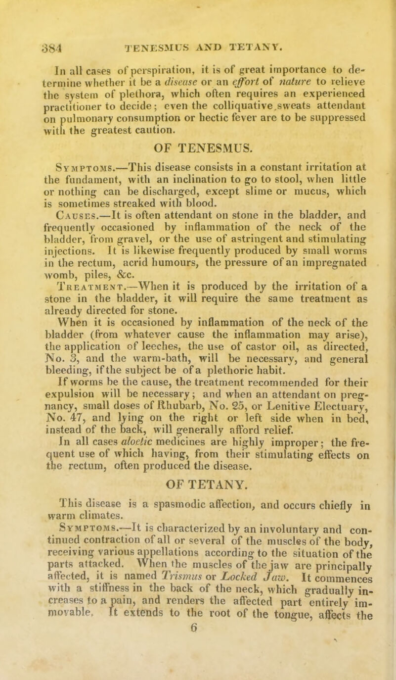 In all cases of perspiration, it is of great importance to de- termine wliether it be a disease or an effort of 7iature to relieve the system of plethora, which often requires an experienced practitioner to decide; even the colliquative,sweats attendant on pulmonary consumption or hectic fever are to be suppressed with the greatest caution. OF TENESMUS. Symptoms.—This disease consists in a constant irritation at the fundament, with an inclination to go to stool, when little or nothing can be discharged, except slime or mucus, which is sometimes streaked with blood. Causes.—It is often attendant on stone in the bladder, and frequently occasioned by inflammation of the neck of the bladder, from gravel, or the use of astringent and stimulating injections. It is likewise frequently produced by small worms in the rectum, acrid humours, the pressure of an impregnated womb, piles, «Scc. Treatment.—When it is produced by the irritation of a stone in the bladder, it will require the same treatment as already directed for stone. When it is occasioned by inflammation of the neck of the bladder (from whatever cause the inflammation may arise), the application of leeches, the use of castor oil, as directed, No. 3, and the w-arm-bath, will be necessary, and general bleeding, if the subject be of a plethoric habit. If worms be the cause, the treatment recommended for their expulsion will be necessary; and when an attendant on preg- nancy, small doses of Rhubarb, No. 25, or Lenitive Electuary, No. 47, and lying on the right or left side when in bed, instead of the back, w ill generally afford relief. In all cases «/oei/c medicines are highly improper; the fre- quent use of which having, from their stimulating effects on the rectum, often produced the disease. OF TETANY. This disease is a spasmodic affection, and occurs chiefly in warm climates. Symptoms.—It is characterized by an involuntary and con- tinued contraction of all or several of the muscles of the body, receiving various appellations according to the situation of the parts attacked. When the muscles of the jaw are principally affected, it is named Trismus or Locked jaw. It commences with a stiffness in the back of the neck, which gradually in- creases to a pain, and renders the affected part entirely*^ im- movable. ft extends to the root of the tongue, affects the 6