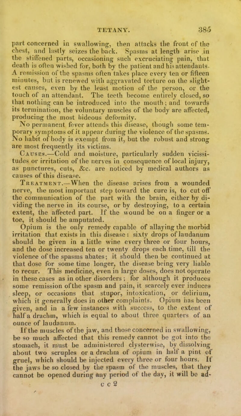 part concerned in swallowing, then attacks the front of the chest, and lastly seizes the back. Spasms at length arise in the stiffened parts, occasioning such excruciating pain, that death is often wished for, both by the patient and his attendants. A remission of the spasms often takes place every ten or fifteen minutes, but is renewed with aggravated torture on the slight- est causes, even by the least motion of the person, or the touch of an attendant. The teeth become entirely closed, so that nothing can be introduced into the mouth; and towards its termination, the voluntary muscles of the body are affected, producing the most hideous deformity. No permanent fever attends this disease, though some tem- porary symptoms of it appear during the violence of the spasms. No Itabit of body is exempt from it, but the robust and strong are most frequently its victims. Causes.—Cold and moisture, particularly sudden vicissi- tudes or irritation of the nerves in consequence of local injury, as punctures, cuts, &c. are noticed by medical authors as causes of this disease. Tkeatment.—When the disease arises from a wounded nerve, the most important step toward the cure is, to cut off the communication of the part w ith the brain, either by di- viding the nerve in its course, or by destroying, to a certain extent, the affected part. If the wound be on a finger or a toe, it should be amputated. Opium is the only remedy capable of allaying the morbid irritation that exists in this disease : sixty drops of laudanum should be given in a little wine every three or four hours, and the dose increased ten or twenty drops each time, till the violence of the spasms abates; it should then be continued at that dose for some time longer, the disease being very liable to recur. This medicine, even in large doses, does not operate in these cases as in other disorders ; for although it produces some remission of the spasm and pain, it scarcely ever induces sleep, or occasions that stupor, intoxication, or delirium, which it generally does in other complaints. Opium has been given, and in a few instances with success, to the extent of half a drachm, which is equal to about three quarters of an ounce of laudanum. If the muscles of the jaw, and those concerned in swallowing, be so much affected that this remedy cannot be got into the stomach, it must be administered clysterwise, by dissolving about two scruples or a drachm of opium in half a pint of gruel, which should be injected every three or four hours. If the jaws be so closed by the spasm of the muscles, that they cannot be opened during any period of the day, it will bo ad- c c 2