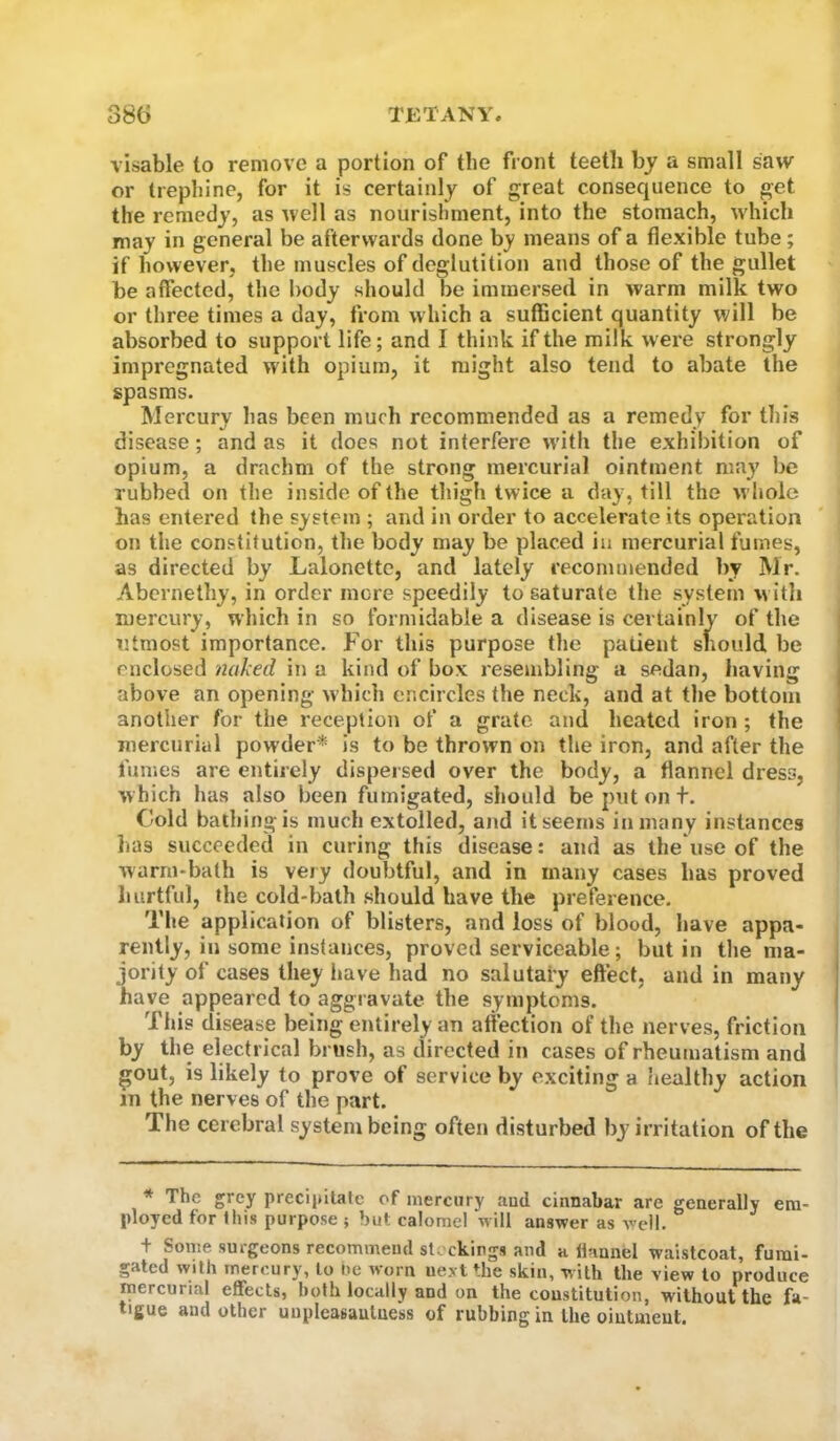 visable to remove a portion of the front teeth by a small saw or trephine, for it is certainly of great consequence to get the remedy, as well as nourishment, into the stomach, which may in general be afterwards done b_y means of a flexible tube; if however, the muscles of deglutition and those of the gullet be affected, the body should be immersed in warm milk two or three times a day, from which a sufhcient quantity will be absorbed to support life; and I think if the milk were strongly impregnated with opium, it might also tend to abate the spasms. Mercury has been much recommended as a remedy for this disease; and as it does not interfere w'ith the exhibition of opium, a drachm of the strong mercurial ointment may be rubbed on the inside of the thigh twice a day, till the w hole has entered the system ; and in order to accelerate its operation on the constitution, the body may be placed in mercurial fumes, as directed by Lalonettc, and lately recommended by Mr. Abernethy, in order more speedily to saturate the system w ith mercury, which in so formidable a disease is certainly of the utmost importance. For this purpose the patient should be enclosed naked in a kind of box resembling a sedan, having above an opening which encircles the neck, and at the bottom another for the reception of a grate and heated iron ; the mercurial powder* is to be thrown on the iron, and after the fumes are entirely dispersed over the body, a flannel dress, which has also been fumigated, should be put out. Cold bathing is much extolled, and it seems in many instances lias succeeded in curing this disease: and as the use of the warm-bath is very doubtful, and in many cases has proved hurtful, the cold-bath should have the preference. The application of blisters, and loss of blood, have appa- rently, in some instances, proved serviceable; but in the ma- jority of cases they have had no salutary effect, and in many have appeared to aggravate the symptoms. This disease being entirely an affection of the nerves, friction by the electrical brush, as directed in cases of rheumatism and gout, is likely to prove of service by exciting a iiealthy action in the nerves of the part. The cerebral system being often disturbed by irritation of the * The grey precipitate of mercury aud cinnabar are generally em- ployed for this purpose ? but calomel will answer as well. t Some surgeons recommend sto ckings and a liannel waistcoat, furai- gated with mercury, to He worn next the skin, with the view to produce mercurial effects, both locally and on the constitution, without the fa- tigue and other unpleasauluess of rubbing in the ointment.