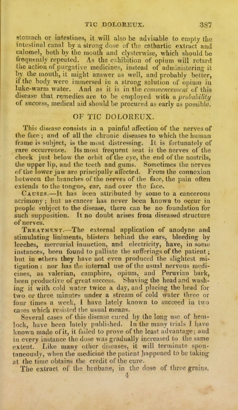 stomach or intestines, it will also be advisable to empty the intestinal canal by a strong dose of tlie cathartic extract and calomel, both by the mouth and clysterwise, which should be treqjiently repeated. As the exhibition of opium will retard the action of purgative medicines, instead of administering it by the mouth, it might answer as well, and probably better, it the body were immersed in a strong solution of opium in luke-warm water. And as it is in tlie commencement of this disease that remedies are to be employed with a probabiUlij of success, medical aid should be procured as early as possible. OF TIC DOLOREUX. This disease consists in a painful affection of the nerves of the face ; and of all the chronic diseases to which the human frame is subject, is the most distressing. It is fortunately of rare occurrence. Its most frequent seat is the nerves of the cheek just below the orbit of the eye, the end of the nostrils, tlie upper lip, and the teeth and gums. Sometimes the nerves of the lower jaw are principally affected. From the connexion between the branches of the nerves of the face, the pain often extends to the tongue, ear, and over the face. Causes.—It has bee’i atti'ibuted by some to a cancerous acrimony; but as cancer has never been known to occur in people subject to the disease, there can be no foundation for such supposition. It no doubt arises from diseased structure of nerves. Treatment.—The external application of anodyne and stimulating liniments, blisters behind the ears, bleeding by leeches, mercurial inunction, and electricity, have, in some instances, been found to palliate the sufferings of the patient; but in ethers they have not even produced the slightest mi- tigation : nor has tlie internal use of the usual nervous medi- cines, as valerian, camphire, opium, and Peruvian bark, been productive of great success. Shaving the head and wash- ing it with cold water twice a day, and placing the head for two or three minutes under a stream of cold water three or four times a week, 1 have lately known to succeed in two cases which resisted the usual means. Several cases of this disease cured by the long use of hem- lock, have been lately published. In the many trials I have known made of it, it failed to prove of the least advantage; and in every instance the dose was gradually increased to the same extent. Like many other diseases, it will terminate spon- taneously, when the medicine the patient happened to be taking at the time obtains the credit of the cure. The extract of the henbane, in the dose of three grains, 4