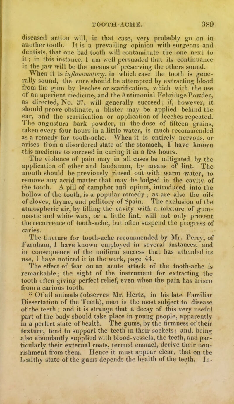 diseased action will, in that case, very probably go on in another tooth. It is a prevailing opinion with surgeons and dentists, that one bad tooth w ill contaminate the one next to it; in this instance, I am well persuaded that its continuance in the jaw will be the means of preserving the others sound. When it is injlammatory^ in which case the tooth is gene- rally sound, the cure should be attempted by extracting blood from the gum by leeches or scarification, which w ith the use of an aperient medicine, and the Antimonial Febrifuge Powder, as directed. No. 37, will generally succeed; if, however, it should prove obstinate, a blister may be applied behind the ear, and the scarification or application of leeches repeated. The angustura bark powder, in the dose of fifteen grains, taken every four hours in a little water, is much recommended as a remedy for tooth-ache. When it is entirely nervous, or arises from a disordered state of the stomach, I have known this medicine to succeed in curing it in a few hours. The violence of pain may in all cases be mitigated by the application of ether and laudanum, by means of lint. The mouth should be previously rinsed out with warm water, to remove any acrid matter that may be lodged in the cavity of the tooth. A pill of camphor and opium, introduced into the hollow of the tooth, is a popular remedy ; as are also the oils of cloves, thyme, and pellitory of Spain. The exclusion of the atmospheric air, by filling the cavity with a mixture of gum- mastic and white wax, or a little lint, will not only prevent the recurrence of tooth-ache, but often suspend the progress of caries. The tincture for tooth-ache recommended by Mr. Perry, of Farnham, 1 have known employed in several instances, and in consequence of the uniform success that has attended its use, 1 have noticed it in the work, page 44. The effect of fear on an acute attack of the tooth-ache is remarkable; the sight of the instrument for extracting the tooth often giving perfect relief, even when the pain has arisen from a carious tooth. “ Of all animals (observes Mr. Hertz, in his late Familiar Dissertation of the Teeth), man is the most subject to disease of the teeth; and it is strange that a decay of this very useful part of the body should take place in young people, apparently in a perfect state of health. The gums, by the firmness of their texture, tend to support the teeth in their sockets; and, being also abundantly supplied with blood-vessels, the teeth, and par- ticularly their external coats, termed enamel, derive their nou- rishment from them. Hence it must appear clear, that on the healthy state of the gums depends the health of the teeth. In-