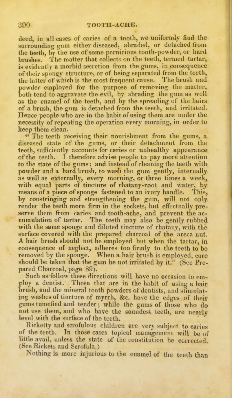 deed, in all cases of caries of a tooth, we uniformly find the surrounding gum either diseased, abraded, or detached from the teeth, by the use of some pernicious tooth-pow der, or hard brushes. The matter that collects on the teeth, termed tartar, is evidently a morbid secretion from the gums, in consequence of their spongy structure, or of being separated from the teeth, the latter of which is the most frequent cause. The brush and pow'der employed for the purpose of removing the matter, both tend to aggravate the evil, by abrading the gum as well as the enamel of the teeth, and by the spreading of the hairs of a brush, the gum is detached from the teeth, and irritated. Hence people who are in the habit of using them are under the necessity of repeating the operation every morning, in order to keep them clean. “ The teeth receiving their nourishment from the gums, a diseased state of the gums, or their detachment from the teeth, sufficiently accounts for caries or unhealthy appearance of the teeth. 1 therefore advise people to pay more attention to the state of the gums; and instead of cleaning the teeth w ith powder and a hard brush, to wash the gum gently, internally as well as externally, every morning, or three times a week, with equal parts of tincture of rhatany-root and water, by means of a piece of sponge fastened to an ivory handle. This, by constringing and strengthening the gum, will not only render the teeth more firm in the sockets, but effectually pre- serve them from caries and tooth-ache, and prevent the ac- cumulation of tartar. The teeth may also be gently rubbed with the same sponge and diluted tincture of rhatany, with the surface covered with the prepared charcoal of the areca nut. A hair brush should not be employed but when the tartar, in consequence of neglect, adheres too firmly to the teeth to be removed by the sponge. When a hair brush is employed, care should be taken that the gum be not irritated by it.” (See Pre- pared Charcoal, page 89). Such as'follow these directions will have no occasion to em- ploy a dentist. Those that are in the habit of using a hair brush, and the mineral tooth powders of dentists, and stimulat- ing washes of tincture of myrrh, &c. have the edges of their gums tumefied and tender; while the gums of those who do not use them, and who have the soundest teeth, are nearly level with the surface of the teeth. Ricketty and scrofulous children are very subject to caries of the teeth. In those cases topical management will be of little avail, unless the state of the constitution be corrected. (See Rickets and Scrofula.) Nothing is more injurious to the enamel of the teeth than