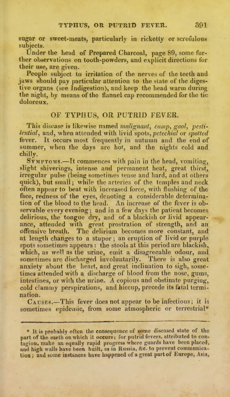 TYPHUS, OR PUTRID FEVER. S91 sugar or sweet-meats, particularly in ricketty or scrofulous subjects. Under the head of Prepared Charcoal, page 89, some fur- ther observations on tooth-powders, and explicit directions for their use, are given. People subject to irritation of the nerves of the teeth and jaws should pay particular attention to the state of the diges- tive organs (see Indigestion), and keep the head warm during the night, by means of the flannel cap recommended for the tic doloreux. OF TYPHUS, OR PUTRID FEVER. This disease is likevvise named malignant, camp, gaol, pesti- lential, and, when attended with livid spots, petechial or spotted fever. It occurs most frequently in autumn and the end of summer, when the days are hot, and the nights cold and chilly. Symptoms.—It commences with pain in the head, vomiting, slight shiverings, intense and permanent heat, great thirst, irregular pulse (being sometimes tense and hard, and at others quick), but small; while the arteries of the temples and neck often appear to beat with increased force, with flushing of the face, redness of the eyes, denoting a considerable determina- tion of the blood to the head. An increase of the fever is ob- servable every evening; and in a few days the patient becomes delirious, the tongue dry, and of a blackish or livid appear- ance, attended with great prostration of strength, and an offensive breath. The delirium becomes more constant, and at length changes to a stupor; an eruption of livid or purple spots sometimes appears : the stools at this period are blackish, which, as well as the urine, emit a disagreeable odour, and sometimes are discharged involuntarily. There is also great anxiety about the heart, and great inclination to sigh, some- times attended with a discharge of blood from the nose, gums, intestines, or with the urine. A copious and obstinate purging, cold clammy perspirations, and hiccup, precede its fatal termi- nation. Causes.—This fever does not appear to be infectious; it is sometimes epidemic, from some atmospheric or terrestrial^ * It is probably often the consequence of some diseased state of the part of the earth on which it occurs; for putrid fevers, attributed to con« tagion, make an equally rapid progress where guards have been placed, and high walls have been built, as in Russia, &c. to prevent communica- tion ; and some instances have happened of a great part of Europe, Asia,