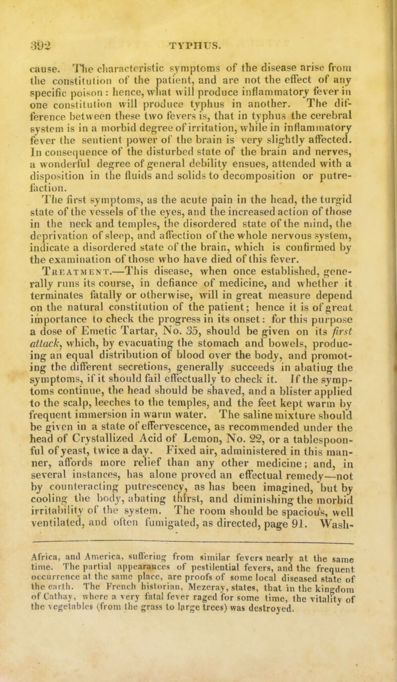 TYPIirS. ;3*J: cause, 'llie cliaractoristic symptoms of the disease arise from the constitution of the patient, and are not the effect of any specific poison : hence, wliat will produce inflammatory fever in one constitution will produce typhus in another. The dif- ference between these two fevers is, that in typhus the cerebral system is in a morbid degree of irritation, w hile in inflammatory fever the sentient power of the brain is very slightly affected. In consequence of the disturbed state of the brain and nerves, a w onderful degree of general debility ensues, attended with a disposition in the fluids and solids to decomposition or putre- faction. Tile first symptoms, as the acute pain in the head, the turgid state of the vessels of the eyes, and the increased action of those in the neck and temples, the disordered state of the mind, (lie deprivation of sleep, and affection of the whole nervous system, indicate a disordered state of the brain, which is confirmed by the examination of those who have died of this fever. Tkeatment.—This disease, when once established, gene- rally runs its course, in defiance of medicine, and whether it terminates fatally or otherwise, will in great measure depend on the natural constitution of the patient; hence it is of great importance to check the progress in its onset: for this purpose a dose of Emetic Tartar, No. 35, should be given on its first attack, which, by evacuating the stomach and bowels, produc- ing an equal distribution of blood over the body, and promot- ing the different secretions, generally succeeds in abating the symptoms, if it should fail effectually to check it. if the symp- toms continue, the head should be shaved, and a blister applied to the scalp, leeches to the temples, and the feet kept warm by frequent immersion in warm water. The saline mixture should be given in a state of effervescence, as recommended under the head of Crystallized Acid of Lemon, No. 22, or a tablespoon- ful of yeast, twice a day. Fixed air, administered in this man- ner, affords more relief than any other medicine; and, in several instances, has alone proved an effectual remedy—not by counteracting putrescency, as has been imagined, but by cooling tlie body, abating thirst, and diminishing the morbid irrital)ility of the system. The room should be spacious, well ventilated, and often fumigated, as directed, page 91. Wash- Africa, ami America, suffering from similar fevers nearly at the same lime. The partial .appearances of pestilential fevers, and the frequent occurrence at the same place, are proofs of some local diseased state of the earth. The French historian, Mezeray, states, that in the kingdom of Cathay, where a very fatal fever raged for some time, the vitality of the ^egetable8 (from the grass to large trees) was destroyed. ^