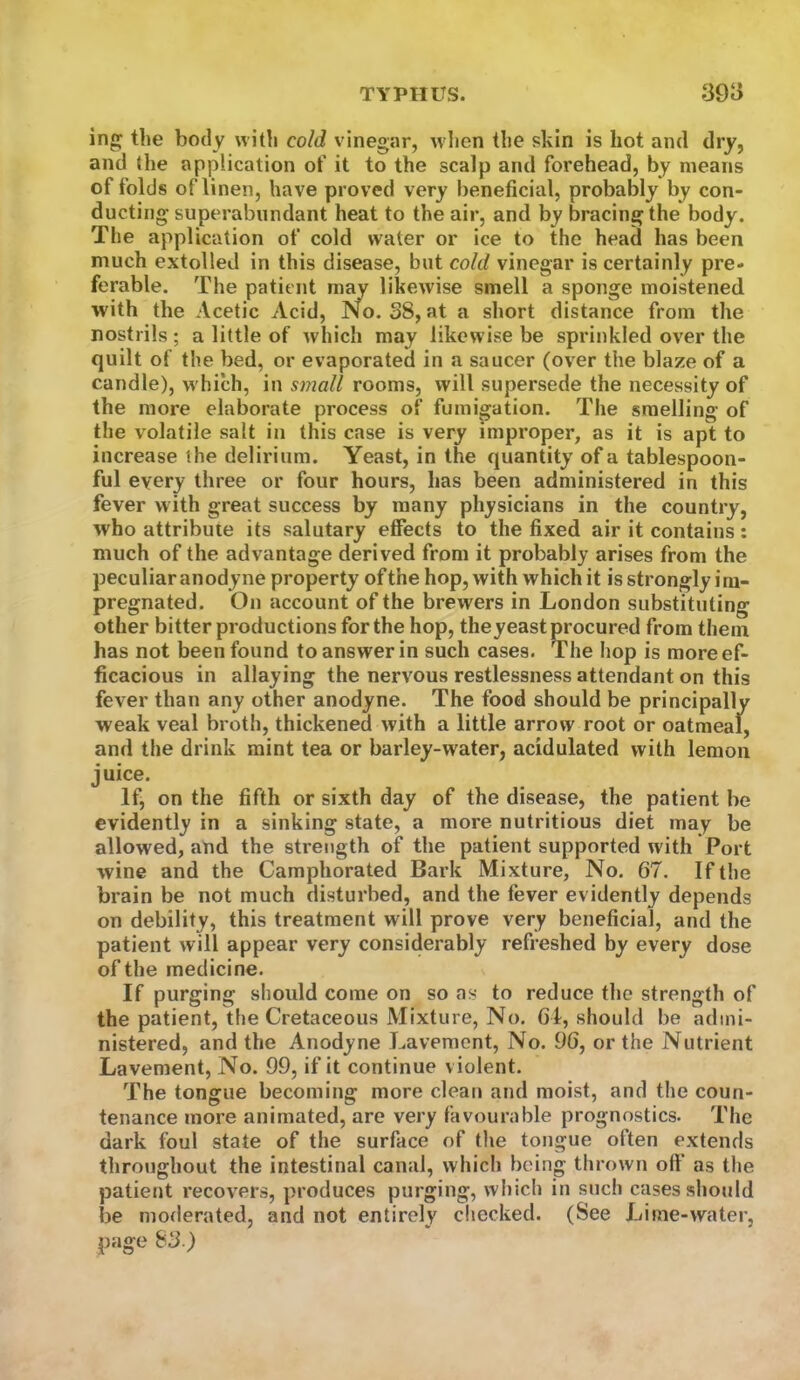 ing the body with cold vinegar, when the skin is hot and dry, and the application of it to the scalp and forehead, by means of folds of linen, have proved very beneficial, probably by con- ducting superabundant heat to the air, and by bracing the body. The application of cold water or ice to the head has been much extolled in this disease, but cold vinegar is certainly pre- ferable. The patient may likewise smell a sponge moistened with the Acetic Acid, No. S8, at a short distance from the nostrils ; a little of which may likewise be sprinkled over the quilt of the bed, or evaporated in a saucer (over the blaze of a candle), which, in small rooms, will supervsede the necessity of the more elaborate process of fumigation. The smelling of the volatile salt in this case is very improper, as it is apt to increase the delirium. Yeast, in the quantity of a tablespoon- ful every three or four hours, has been administered in this fever with great success by many physicians in the country, who attribute its salutary effects to the fixed air it contains: much of the advantage derived from it probably arises from the peculiar anodyne property of the hop, with which it is strongly im- pregnated. On account of the brewers in London substituting other bitter productions for the hop, theyeast procured from them has not been found to answer in such cases. The hop is more ef- ficacious in allaying the nervous restlessness attendant on this fever than any other anodyne. The food should be principally weak veal broth, thickened with a little arrow root or oatmeal, and the drink mint tea or barley-water, acidulated with lemon juice. If, on the fifth or sixth day of the disease, the patient he evidently in a sinking state, a more nutritious diet may be allowed, and the strength of the patient supported with Port wine and the Camphorated Bark Mixture, No. 67. If the brain be not much disturbed, and the fever evidently depends on debility, this treatment will prove very beneficial, and the patient will appear very considerably refreshed by every dose of the medicine. If purging should come on so as to reduce the strength of the patient, the Cretaceous Mixture, No. 61, should be admi- nistered, and the Anodyne Lavement, No. 96, or the Nutrient Lavement, No. 99, if it continue violent. The tongue becoming more clean and moist, and the coun- tenance more animated, are very favourable prognostics. The dark foul state of the surface of the tongue often extends throughout the intestinal canal, which being thrown oft‘ as the patient recovers, produces purging, which in such cases shojdd be moderated, and not entirely checked. (See Lime-water, page S^.)