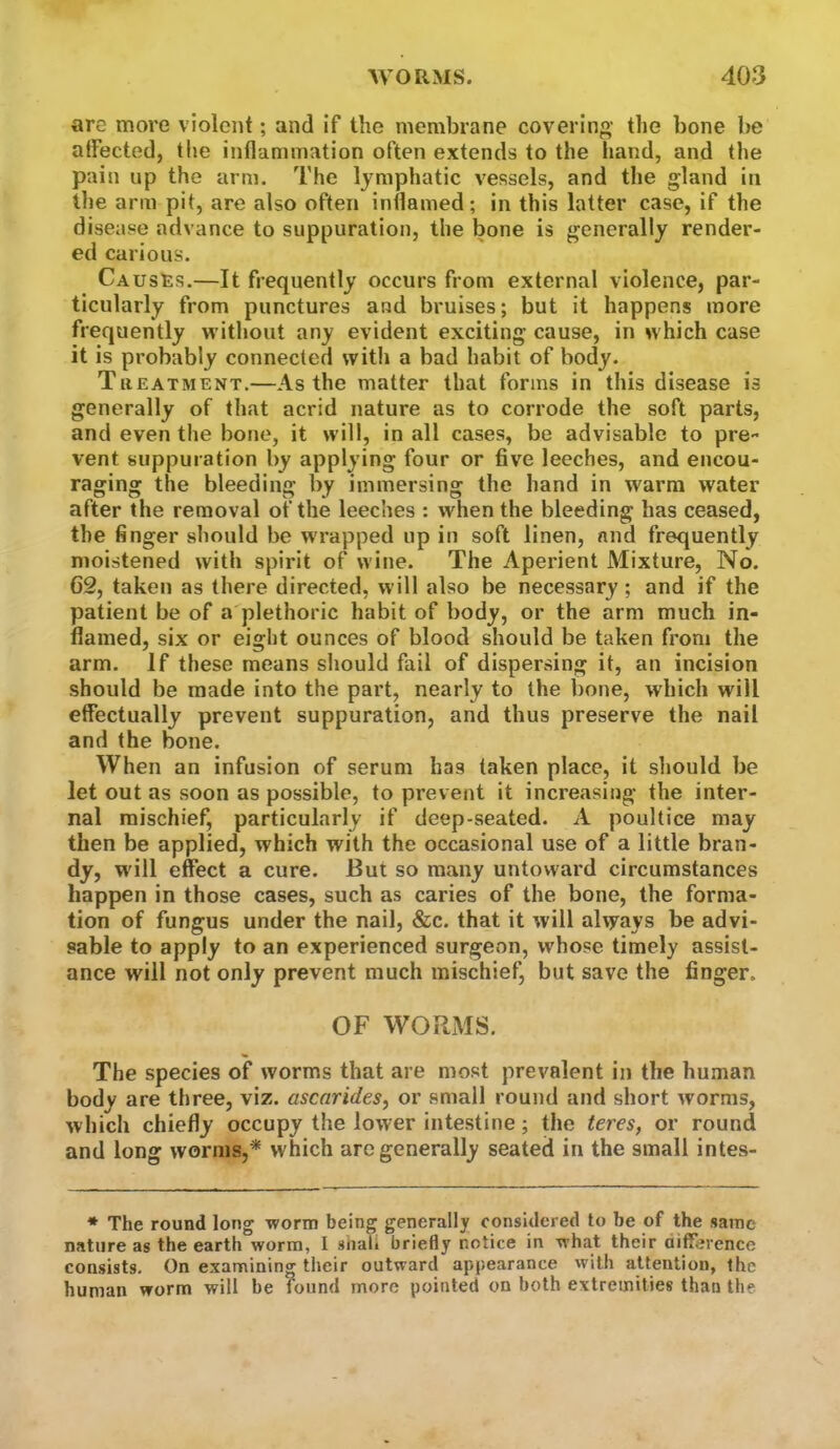 are more violent; and if the membrane covering' tlie bone be atFected, the inflammation often extends to the hand, and the pain up the arm. The lymphatic vessels, and the gland in tlie arm pit, are also often inflamed; in this latter case, if the disease advance to suppuration, the bone is generally render- ed carious. Causes.—It frequently occurs from external violence, par- ticularly from punctures and bruises; but it happens more frequently without any evident exciting cause, in which case it is probably connected with a bad habit of body. Tiieatment.—As the matter that forms in this disease is generally of that acrid nature as to corrode the soft parts, and even the bone, it will, in all cases, be advisable to pre- vent suppuration by applying four or five leeches, and encou- raging the bleeding by immersing the hand in warm water after the removal of the leeches : when the bleeding has ceased, the finger should be wrapped up in soft linen, and frequently moistened with spirit of wine. The Aperient Mixture, No. 62, taken as there directed, will also be necessary; and if the patient be of a plethoric habit of body, or the arm much in- flamed, six or eight ounces of blood should be taken from the arm. If these means should fail of dispersing it, an incision should be made into the part, nearly to the bone, which will etfectually prevent suppuration, and thus preserve the nail and the bone. When an infusion of serum has taken place, it should be let out as soon as possible, to prevent it increasing the inter- nal mischief, particularly if deep-seated. A poultice may then be applied, which with the occasional use of a little bran- dy, will effect a cure. But so many untoward circumstances happen in those cases, such as caries of the bone, the forma- tion of fungus under the nail, &c. that it will always be advi- sable to apply to an experienced surgeon, whose timely assist- ance will not only prevent much mischief, but save the finger. OF WORMS. The species of worms that are most prevalent in the human body are three, viz. ascarides, or small round and short worms, which chiefly occupy the lower intestine; the teres, or round and long worms,* which arc generally seated in the small intes- * The round long worm being generally considered to be of the same nature as the earth worm, I shali briefly notice in what their aifference consists. On examining their outward appearance with attention, the human worm will be found more pointed on both extremities than the