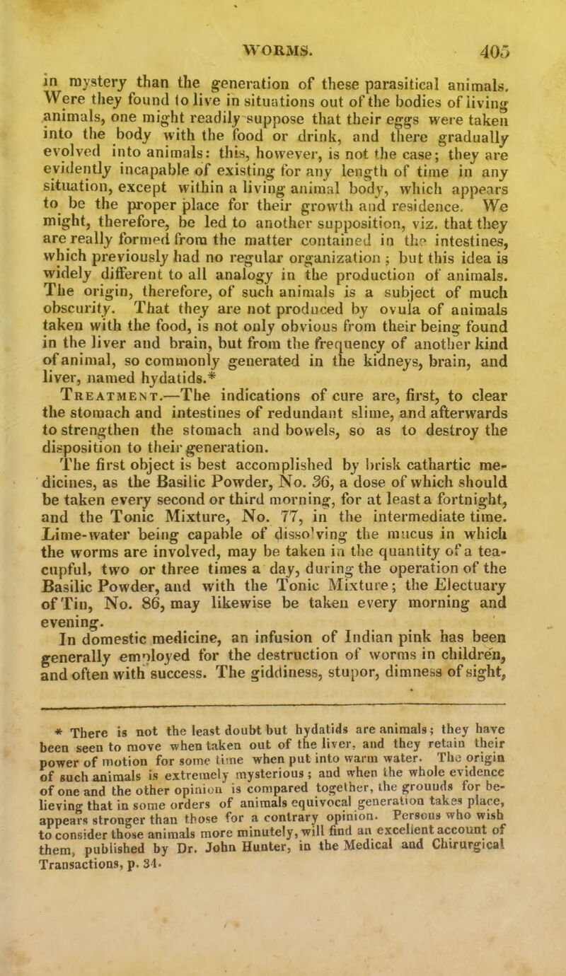 in mystery than the generation of these parasitical animals. Were they found to live in situations out of the bodies of living animals, one might readily suppose that their eggs were taken into the body with the food or drink, and there gradually evolved into animals: this, however, is not the case; they are evidently incapable of existing for any length of time in any situation, except within a living animal body, which appears to be the proper place for their growth and residence. We might, therefore, be led to another supposition, viz. that they are really formed from the matter contained in tiie intestines, which previously had no regular organization ; but this idea is widely ditferent to all analogy in the production of animals. The origin, therefore, of such animals is a subject of much obscurity. That they are not produced by ovula of animals taken with the food, is not only obvious from their being found in the liver and brain, but from the frequency of another kind of animal, so commonly generated in the kidneys, brain, and liver, named hydatids.* Treatment.—The indications of cure are, first, to clear the stomach and intestines of redundant slime, and afterwards to strengthen the stomach and bowels, so as to destroy the disposition to their generation. The first object is best accomplished by brisk cathartic me- dicines, as the Basilic Powder, No. 36, a dose of which should be taken every second or third morning, for at least a fortnight, and the Tonic Mixture, No. 77, in the intermediate time. Lime-water being capable of dissolving the mucus in which the worms are involved, may be taken in the quantity of a tea- cupful, two or three times a day, during the operation of the Basilic Powder, and with the Tonic Mixture; the Electuary of Tin, No. 86, may likewise be taken every morning and evening. In domestic medicine, an infusion of Indian pink has been generally emnlojed for the destruction of worms in children, and often with success. The giddiness, stupor, dimness of sight, * There is not the least doubt but hydatids are animals; they have been seen to move when taken out of the liver, and they retain their power of motion for some lime when put into warm water. The origin of such animals is extremely mysterious; and when the whole evidence of one and the other opinion is compared together, the grounds for be- lieving that in some orders of animals equivocal generation takes place, appears stronger than those for a contrary opinion. Persons who wish to consider those animals more minutely, will find an excellent account of them, published by Dr. John Hunter, in the Medical and Chirurgical Transactions, p. 34.