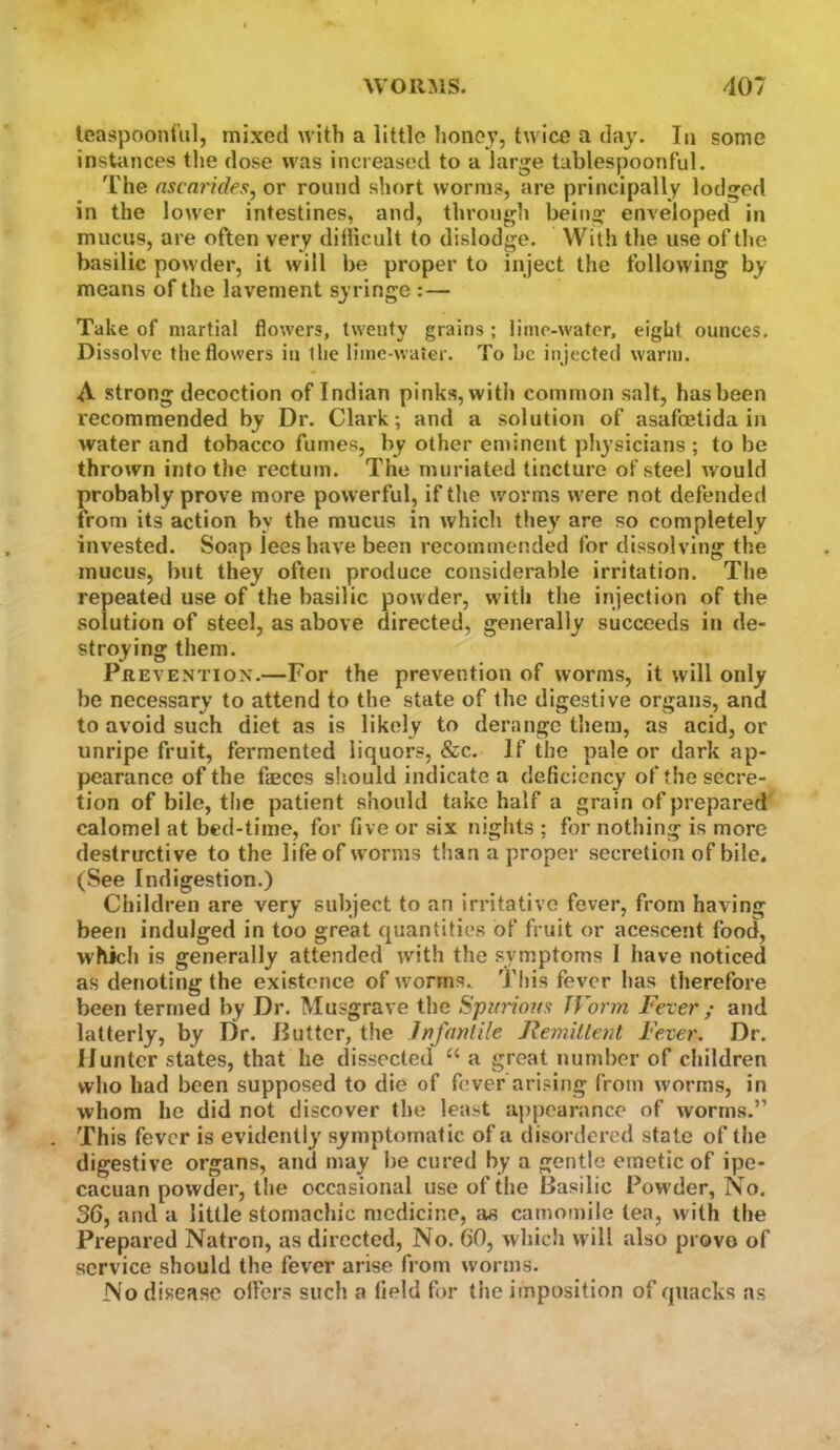 leaspoonful, mixed with a little lioney, twice a day. In some instances the dose was increased to a large tablespoonful. The ascarides, or round short worms, are principally lodged in the lower intestines, and, through being enveloped in mucus, are often very dillicult to dislodge. With the use of tlie basilic powder, it will be proper to inject the following by means of the lavement syringe :— Take of martial flowers, twenty grains ; lime-water, eight ounces. Dissolve the flowers in the lime-water. To be injected warm. A strong decoction of Indian pinks, with common salt, has been recommended by Dr. Clark; and a solution of asafoetida in water and tobacco fumes, by other eminent physicians ; to be thrown into the rectum. The miiriated tincture of steel would probably prove more powerful, if tlte worms were not defended from its action by the mucus in which they are so completely invested. Soap lees have been recommended for dissolving the mucus, but they often produce considerable irritation. The repeated use of the basilic powder, with the injection of the solution of steel, as above directed, generally succeeds in de- stroying them. Prevention.—For the prevention of worms, it will only be necessary to attend to the state of the digestive organs, and to avoid such diet as is likely to derange them, as acid, or unripe fruit, fermented liquors, &c. If the pale or dark ap- pearance of the faeces sliould indicate a deficiency of the secre- tion of bile, the patient should take half a grain of prepared calomel at bed-time, for five or six nights ; for nothing is more destructive to the life of worms than a proper secretion of bile. (See Indigestion.) Children are very subject to an irritative fever, from having been indulged in too great quantities of fruit or acescent food, which is generally attended with the symptoms I have noticed as denoting the existence of worms. This fever has therefore been termed by Dr. Musgrave the Spurious Worm Fever ; and latterly, by Dr. Putter, the Infantile Remillent Fever. Dr. Hunter states, that he dissected “ a great number of children who had been supposed to die of fever arising from worms, in whom he did not discover the least appearance of worms.” . This fever is evidently symptomatic of a disordered stale of the digestive organs, and may be cured by a gentle emetic of ipe- cacuan powder, the occasional use of the Basilic Powder, No. 36, and a little stomachic medicine, as camomile lea, with the Prepared Natron, as directed. No. 60, whicli will also prove of service should the fever arise from worms. No disease oifers such a field for the imposition of quacks as