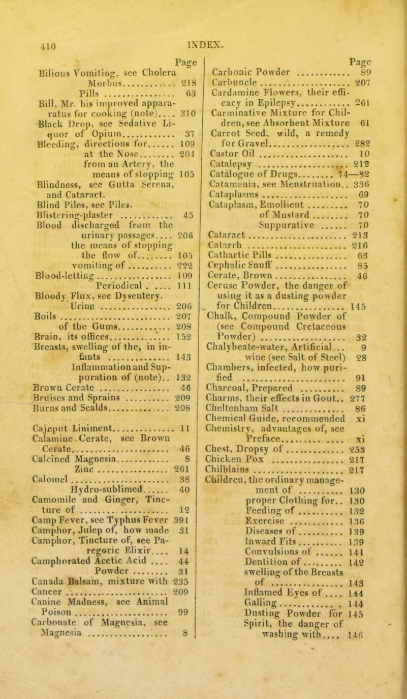 Page Bilious Vomiting, see Cholera Morbus 218 Pills 63 Bill, Mr. his improved appara- ratus for cooking (note).... 310 Black Drop, see Sedative Li- quor of Opium 37 Bleeding, directions for 109 at the Nose 201 from an Artery, the means of stopping 105 Blindness, see Gutta Serena, and Cataract. Blind Piles, see Piles. Blistering-plaster 45 Blood discharged from the urinary passages.... 206 the means of stopping the flow of 105 vomiting of 222 Blood-letting 109 Periodical Ill Bloody Flux, see Dysentery. Urine 206 Boils 207 of the Gums 208 Brain, its offices .*... 152 Breasts, swelling of the, in in- fants 143 Inflammation and Sup- puration of (note).. 132 Brown Cerate 46 Bruises and Sprains 209 Burns and Scalds 208 Cajeput Liniment 11 Calamine..Cerate, see Brown Cerate 46 Calcined Magnesia 8 Zinc 261 Calomel 38 Hydro-sublimed 40 Camomile and Ginger, Tinc- ture of 12 Camp Fever, see Typhus Fever 391 Camphor, Julep of, how made 31 Camphor, Tincture of, see Pa- regoric Fdixir 14 Camphorated Acetic Acid .... 44 Powder 31 Canada Balsam, mixture with 235 Cancer 209 Canine Madness, see Animal Poison 99 Carbonate of Magnesia, see Magnesia 8 Page Carbonic Powder 89 Carbuncle 207 Cardamine Flowers, their effi- cacy in Epilepsy 261 Carminative Mixture for Chil- dren, see Absorbent Mixture 61 Carrot Seed, wild, a remedy for Gravel 282 Castor Oil 10 Catalepsy 212 Catalogue of Drugs 74—82 Catamenia, see Menstruation.. 336 Calaj)lasms 69 Cataplasm, Emollient 70 of Mustard ........ 70 Suppurative 70 Cataract 213 Catarrh 216 Cathartic Pills 63 Cephalic Snuff 85 Cerate, Brown 46 Ceruse Powder, the danger of using it as a dusting powder for Children 145 Chalk, Compound Powder of (see Compound Cretaceous Powder) 32 Chalybeate-water, Artificial... 9 wine (see Salt of Steel) 28 Chambers, infected, how puri- fied 91 Charcoal, Prepared 89 Charms, their effects in Gout.. 277 Cheltenham Salt 86 Chemical Guide, recommended xi Chemistry, advantages of, see Preface .... xi Chest, Dropsy of 25S Chicken Pox 217 Chilblains 217 Children, the ordinary manage- ment of 130 proper Clothing for.. 130 Feeding of 132 Exercise 136 Diseases of.. 139 Inward Fits 139 Convulsions of 141 Dentition of 142 swelling of the Breasts of 143 Inflamed Eyes of .... 144 Galling 144 Dusting Powder for 145 Spirit, the danger of washing with.,., 146