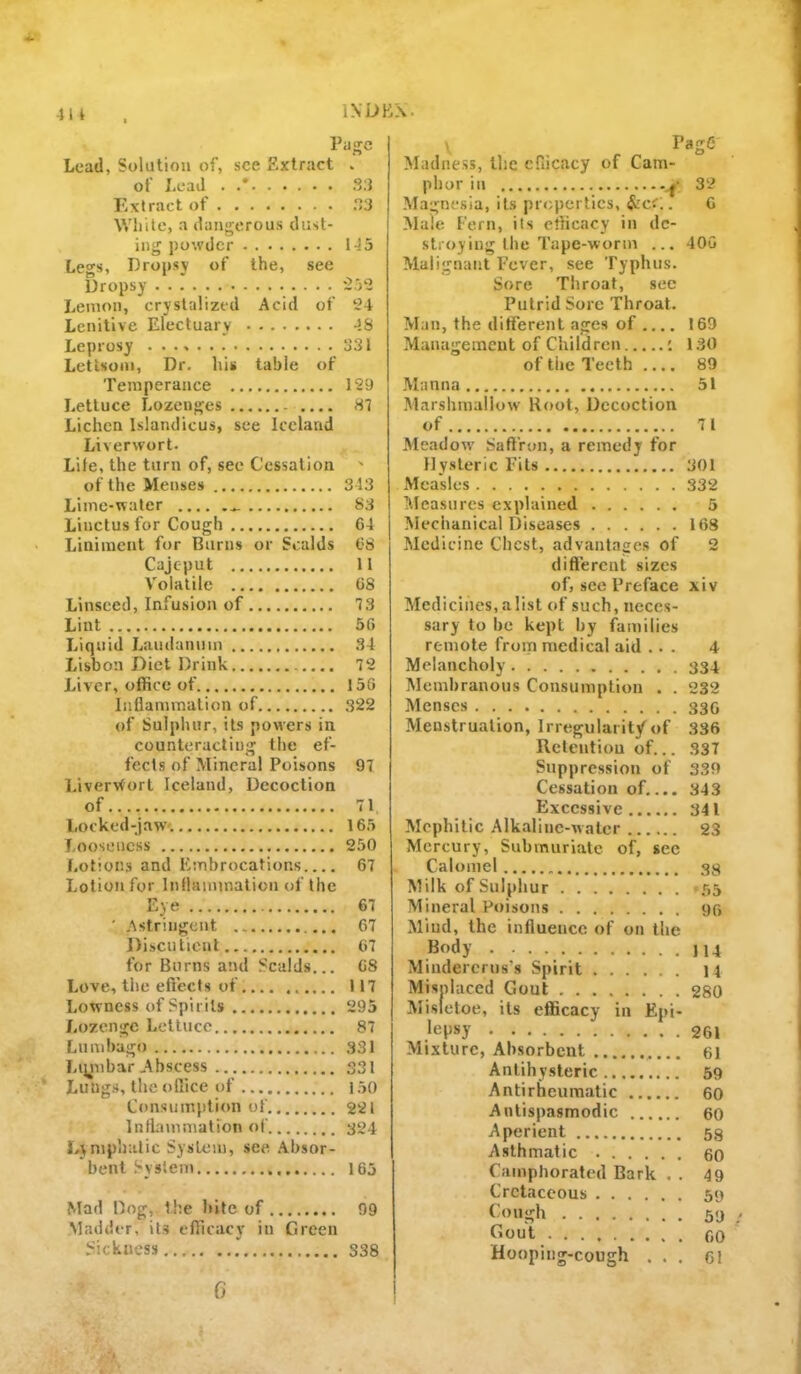 4U IXDBX. Page Load, Solution of, see Extract . of Load . S:i P'xtract of 3 While, a dangerous dust- ing powder 145 Le<»'s, Dropsy of the, see Dropsy '252 Lemon, cryslalized Acid of 24 Lenitive Electuary 4S Leprosy 331 Letisoin, Dr. his table of Temperance 129 Lettuce Lozenges 81 Lichen Islandicus, see Iceland Liverwort. Life, the turn of, see Cessation ' of the Menses 343 Lime-water S3 Linctusfor Cough 64 Liniment for Burns or Scalds 68 Caje-put 11 Volatile 68 Linseed, Infusion of 13 Lint 56 Liquid Laudanum 34 Lisbon Diet Drink 12 Liver, office of 156 Inflammation of 322 of Sulphur, its powers in counteracting the ef- fects of Mineral Poisons 91 Livervtort Iceland, Decoction of 71 Locked-jaw'. 165 Looseness 250 Lotions and Embrocations 67 Lotion for Inflammation of the Eye 61 ' Astringent 67 Discutient 67 for Burns and Scalds... 68 Love, the effects of 117 Lowness of Spirits 295 Lozenge Lettuce 87 Lumbago 331 Liynbar Abscess 331 Lungs, the office of 150 Consumption of 2-21 Infbmmation of 304 Lyniphalic System, see. .Absor- bent System 165 Mad Dog, the bile of 99 Madder, it.s efficacy in Green Sickness 338 , Page Madne.ss, the efficacy of Cam- phor in 32 Magnesia, its properties, $zc<.. 6 Male Fern, its efficacy in dc- slioyiug the Tape-worm ... 400 Malignant Fever, see Typhus. Sore Tliroat, sec Putrid Sore Throat. Man, the different ages of 169 Management of Children : 130 of the Teeth .... 89 Manna 51 Marshmallow Hoot, Decoction of 71 Meadow' SaflVon, a remedy for Hysteric Fits 301 Measles 332 Measures explained 5 Mechanical Diseases 168 Medicine Chest, advantages of 2 dift'ercut sizes of, see Preface xiv Medicines, a list of such, neces- sary to he kept by ffimilies remote from medical aid ... 4 Melancholy 334 Membranous Consumption . . 232 Menses 330 Menstruation, Irregularity of 336 Reteutiou of... 337 Suppression of 339 Cessation of.... 343 Excessive 341 Mephitic Alk.aline-walcr 23 Mercury, Submuriatc of, see Calomel 33 Milk of Sulphur *55 Mineral Poisons 95 Mind, the influence of on the Body 114 Mindercrus's Spirit 14 Misnlaced Gout 280 Misietoe, its efficacy in Epi- lepsy 261 Mixture, Absorbent 61 Anlihysteric 59 Anti rheumatic 60 Anlispasmodic 60 Aperient 53 Asthmatic 60 Camphorated Bark . . 49 Cretaceous 59 Cough 59 fiout 60 Hooping-cough ... 61 C