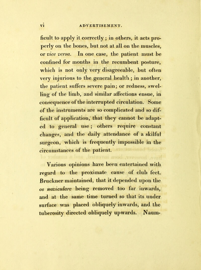 fioult to apply it correctly ; in others, it acts pro- perly on the bones, but not at all on the muscles, or vice versa. In one case, the patient must be confined for months in the recumbent posture, which is not only very disagreeable, but often very injurious to the general health ; in another, the patient suffers severe pain; or redness, swel- ling of the limb, and similar affections ensue, in consequence of the interrupted circulation. Some of the instruments are so complicated and so dif- ficult of application, that they cannot be adapt- ed to general use; others require constant changes, and the daily attendance of a skilful surgeon, which is frequently impossible in the circumstances of the patient. Various opinions have been entertained with regard to the proximate cause of club feet. Bruckner maintained, that it depended upon the os naviculare being removed too far inwards, and at the same time turned so that its under surface was placed obliquely inwards, and the tuberosity directed obliquely upwards. Naum-