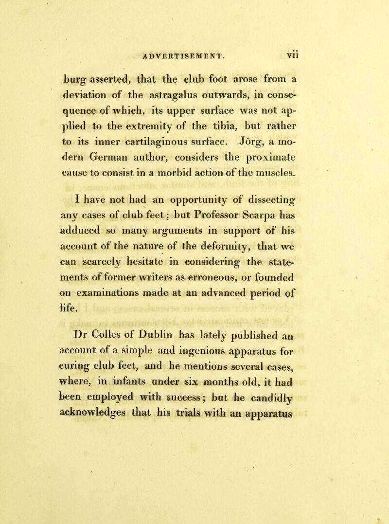 burg asserted, that the club foot arose from a deviation of the astragalus outwards, in conse- quence of which, its upper surface was not ap- plied to the extremity of the tibia, but rather to its inner cartilaginous surface. Jorg, a mo- dern German author, considers the proximate cause to consist in a morbid action of the muscles. I have not had an opportunity of dissecting any cases of club feet; but Professor Scarpa has adduced so many arguments in support of his account of the nature of the deformity, that we can scarcely hesitate in considering the state- ments of former writers as erroneous, or founded on examinations made at an advanced period of life. Dr Colies of Dublin has lately published an account of a simple and ingenious apparatus for curing club feet, and he mentions several cases, where, in infants under six months old, it had been employed with success; but he candidly acknowledges that his trials with an apparatus